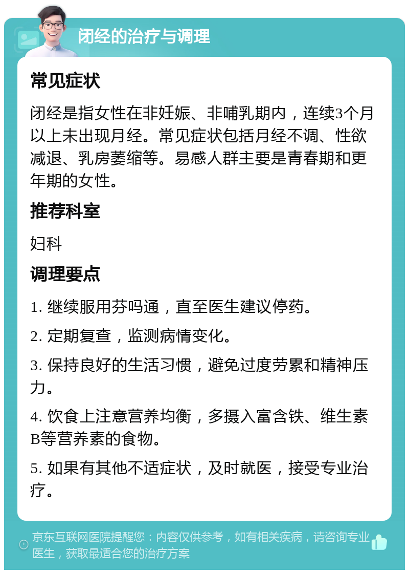 闭经的治疗与调理 常见症状 闭经是指女性在非妊娠、非哺乳期内，连续3个月以上未出现月经。常见症状包括月经不调、性欲减退、乳房萎缩等。易感人群主要是青春期和更年期的女性。 推荐科室 妇科 调理要点 1. 继续服用芬吗通，直至医生建议停药。 2. 定期复查，监测病情变化。 3. 保持良好的生活习惯，避免过度劳累和精神压力。 4. 饮食上注意营养均衡，多摄入富含铁、维生素B等营养素的食物。 5. 如果有其他不适症状，及时就医，接受专业治疗。