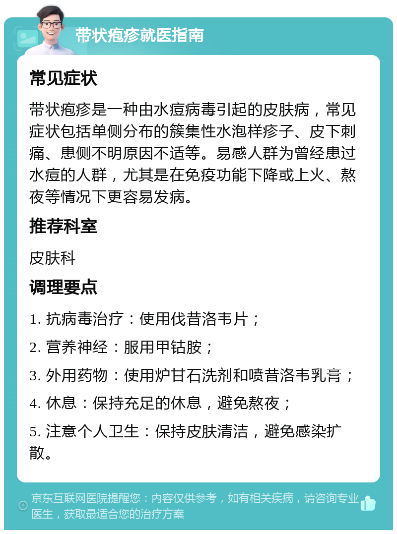 带状疱疹就医指南 常见症状 带状疱疹是一种由水痘病毒引起的皮肤病，常见症状包括单侧分布的簇集性水泡样疹子、皮下刺痛、患侧不明原因不适等。易感人群为曾经患过水痘的人群，尤其是在免疫功能下降或上火、熬夜等情况下更容易发病。 推荐科室 皮肤科 调理要点 1. 抗病毒治疗：使用伐昔洛韦片； 2. 营养神经：服用甲钴胺； 3. 外用药物：使用炉甘石洗剂和喷昔洛韦乳膏； 4. 休息：保持充足的休息，避免熬夜； 5. 注意个人卫生：保持皮肤清洁，避免感染扩散。