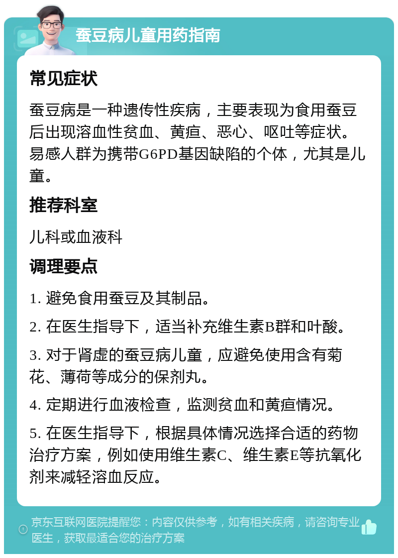 蚕豆病儿童用药指南 常见症状 蚕豆病是一种遗传性疾病，主要表现为食用蚕豆后出现溶血性贫血、黄疸、恶心、呕吐等症状。易感人群为携带G6PD基因缺陷的个体，尤其是儿童。 推荐科室 儿科或血液科 调理要点 1. 避免食用蚕豆及其制品。 2. 在医生指导下，适当补充维生素B群和叶酸。 3. 对于肾虚的蚕豆病儿童，应避免使用含有菊花、薄荷等成分的保剂丸。 4. 定期进行血液检查，监测贫血和黄疸情况。 5. 在医生指导下，根据具体情况选择合适的药物治疗方案，例如使用维生素C、维生素E等抗氧化剂来减轻溶血反应。