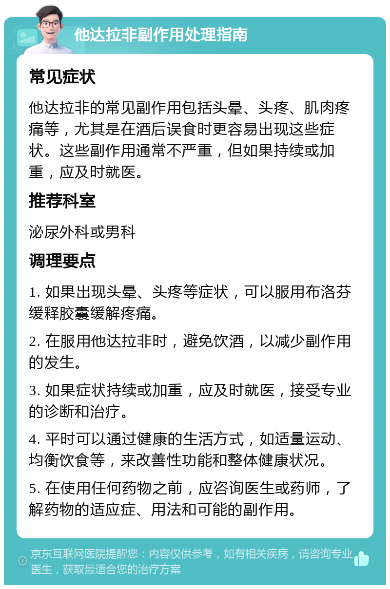 他达拉非副作用处理指南 常见症状 他达拉非的常见副作用包括头晕、头疼、肌肉疼痛等，尤其是在酒后误食时更容易出现这些症状。这些副作用通常不严重，但如果持续或加重，应及时就医。 推荐科室 泌尿外科或男科 调理要点 1. 如果出现头晕、头疼等症状，可以服用布洛芬缓释胶囊缓解疼痛。 2. 在服用他达拉非时，避免饮酒，以减少副作用的发生。 3. 如果症状持续或加重，应及时就医，接受专业的诊断和治疗。 4. 平时可以通过健康的生活方式，如适量运动、均衡饮食等，来改善性功能和整体健康状况。 5. 在使用任何药物之前，应咨询医生或药师，了解药物的适应症、用法和可能的副作用。