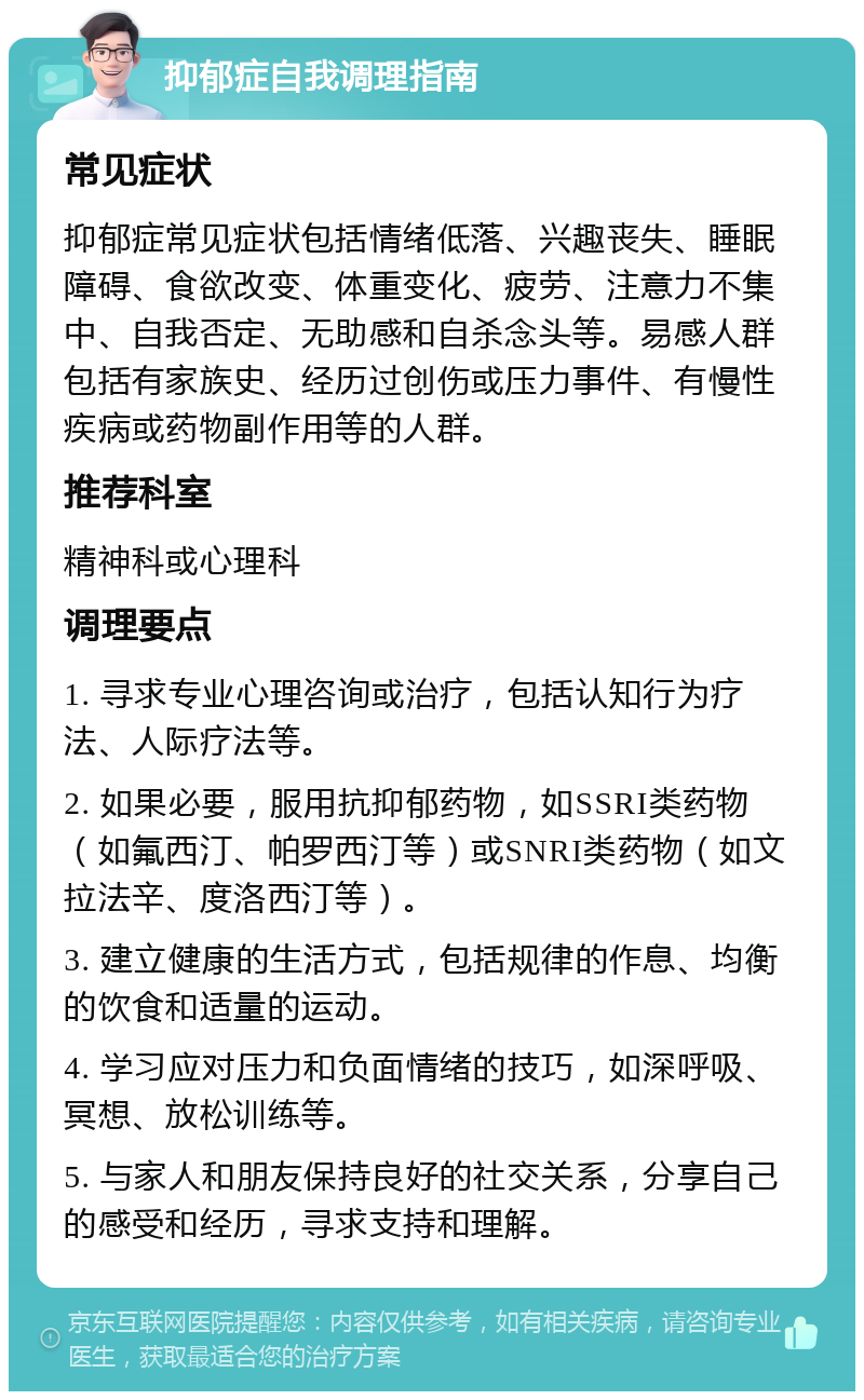 抑郁症自我调理指南 常见症状 抑郁症常见症状包括情绪低落、兴趣丧失、睡眠障碍、食欲改变、体重变化、疲劳、注意力不集中、自我否定、无助感和自杀念头等。易感人群包括有家族史、经历过创伤或压力事件、有慢性疾病或药物副作用等的人群。 推荐科室 精神科或心理科 调理要点 1. 寻求专业心理咨询或治疗，包括认知行为疗法、人际疗法等。 2. 如果必要，服用抗抑郁药物，如SSRI类药物（如氟西汀、帕罗西汀等）或SNRI类药物（如文拉法辛、度洛西汀等）。 3. 建立健康的生活方式，包括规律的作息、均衡的饮食和适量的运动。 4. 学习应对压力和负面情绪的技巧，如深呼吸、冥想、放松训练等。 5. 与家人和朋友保持良好的社交关系，分享自己的感受和经历，寻求支持和理解。