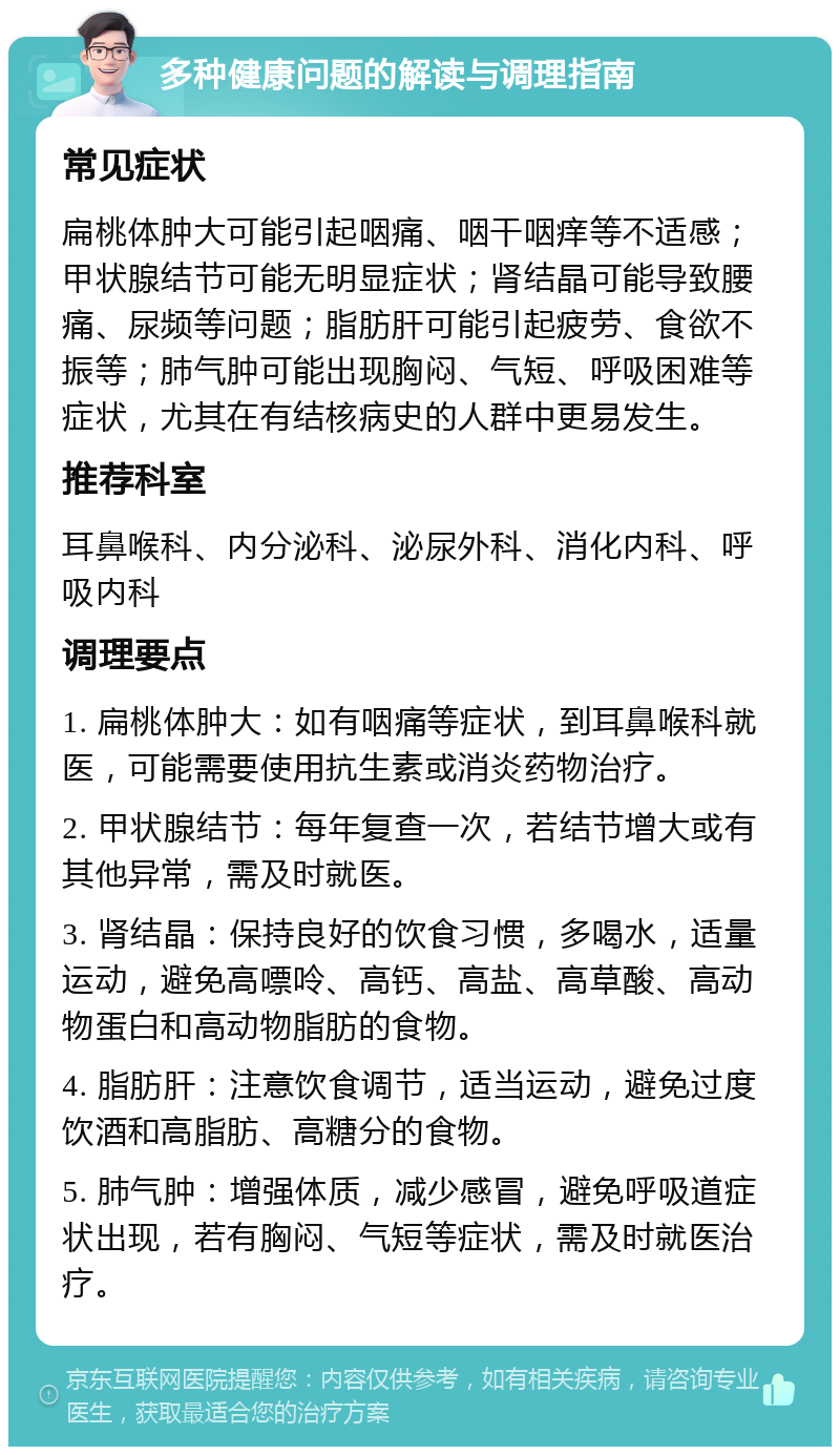 多种健康问题的解读与调理指南 常见症状 扁桃体肿大可能引起咽痛、咽干咽痒等不适感；甲状腺结节可能无明显症状；肾结晶可能导致腰痛、尿频等问题；脂肪肝可能引起疲劳、食欲不振等；肺气肿可能出现胸闷、气短、呼吸困难等症状，尤其在有结核病史的人群中更易发生。 推荐科室 耳鼻喉科、内分泌科、泌尿外科、消化内科、呼吸内科 调理要点 1. 扁桃体肿大：如有咽痛等症状，到耳鼻喉科就医，可能需要使用抗生素或消炎药物治疗。 2. 甲状腺结节：每年复查一次，若结节增大或有其他异常，需及时就医。 3. 肾结晶：保持良好的饮食习惯，多喝水，适量运动，避免高嘌呤、高钙、高盐、高草酸、高动物蛋白和高动物脂肪的食物。 4. 脂肪肝：注意饮食调节，适当运动，避免过度饮酒和高脂肪、高糖分的食物。 5. 肺气肿：增强体质，减少感冒，避免呼吸道症状出现，若有胸闷、气短等症状，需及时就医治疗。