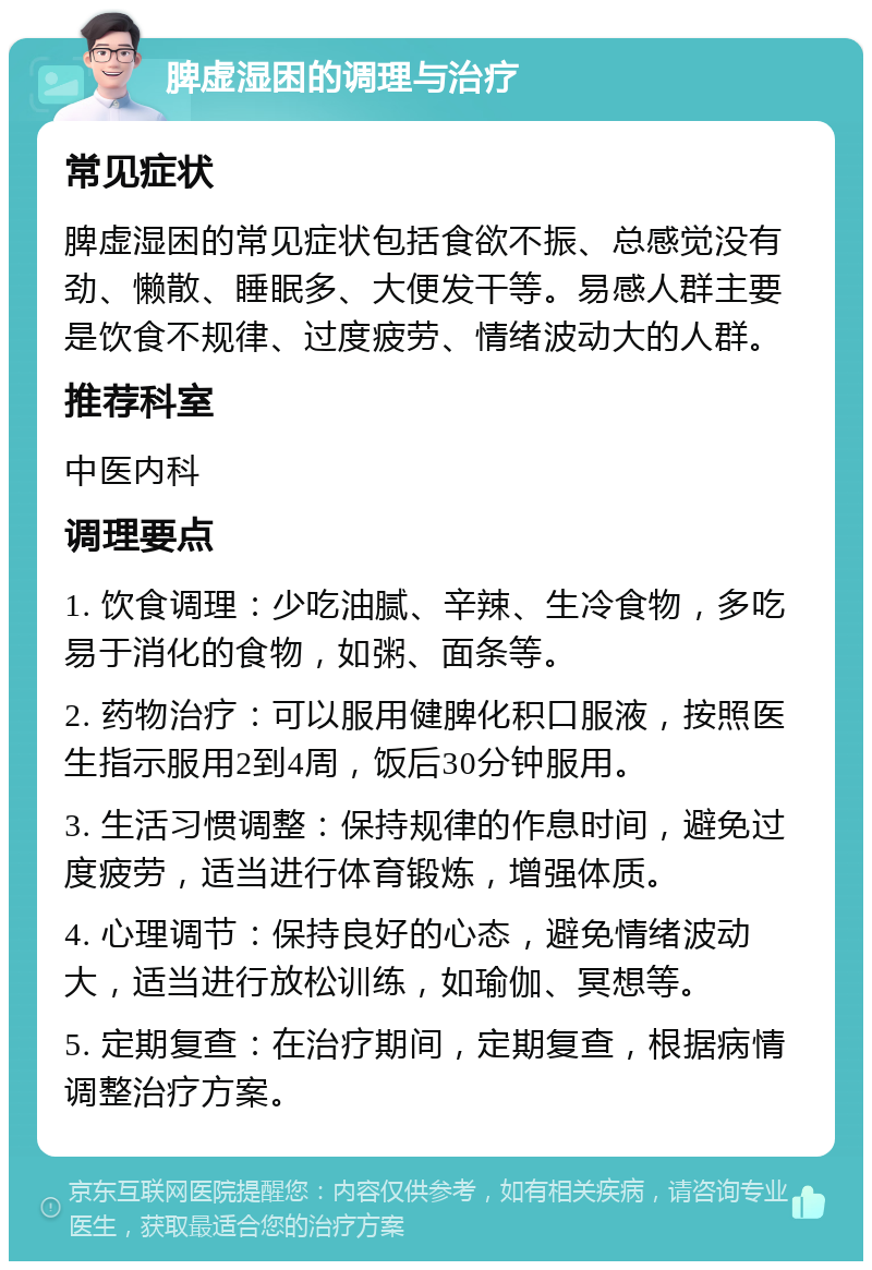 脾虚湿困的调理与治疗 常见症状 脾虚湿困的常见症状包括食欲不振、总感觉没有劲、懒散、睡眠多、大便发干等。易感人群主要是饮食不规律、过度疲劳、情绪波动大的人群。 推荐科室 中医内科 调理要点 1. 饮食调理：少吃油腻、辛辣、生冷食物，多吃易于消化的食物，如粥、面条等。 2. 药物治疗：可以服用健脾化积口服液，按照医生指示服用2到4周，饭后30分钟服用。 3. 生活习惯调整：保持规律的作息时间，避免过度疲劳，适当进行体育锻炼，增强体质。 4. 心理调节：保持良好的心态，避免情绪波动大，适当进行放松训练，如瑜伽、冥想等。 5. 定期复查：在治疗期间，定期复查，根据病情调整治疗方案。