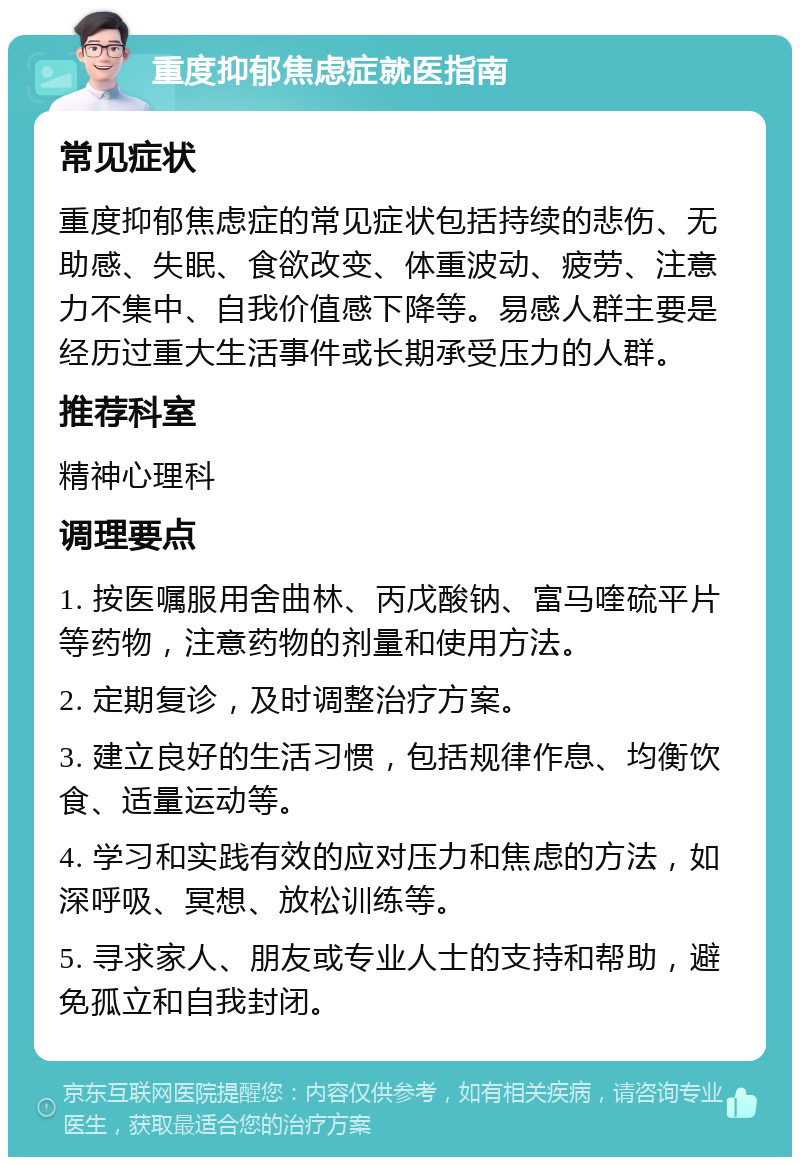 重度抑郁焦虑症就医指南 常见症状 重度抑郁焦虑症的常见症状包括持续的悲伤、无助感、失眠、食欲改变、体重波动、疲劳、注意力不集中、自我价值感下降等。易感人群主要是经历过重大生活事件或长期承受压力的人群。 推荐科室 精神心理科 调理要点 1. 按医嘱服用舍曲林、丙戊酸钠、富马喹硫平片等药物，注意药物的剂量和使用方法。 2. 定期复诊，及时调整治疗方案。 3. 建立良好的生活习惯，包括规律作息、均衡饮食、适量运动等。 4. 学习和实践有效的应对压力和焦虑的方法，如深呼吸、冥想、放松训练等。 5. 寻求家人、朋友或专业人士的支持和帮助，避免孤立和自我封闭。