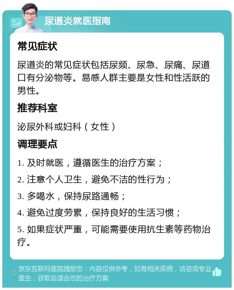 尿道炎就医指南 常见症状 尿道炎的常见症状包括尿频、尿急、尿痛、尿道口有分泌物等。易感人群主要是女性和性活跃的男性。 推荐科室 泌尿外科或妇科（女性） 调理要点 1. 及时就医，遵循医生的治疗方案； 2. 注意个人卫生，避免不洁的性行为； 3. 多喝水，保持尿路通畅； 4. 避免过度劳累，保持良好的生活习惯； 5. 如果症状严重，可能需要使用抗生素等药物治疗。