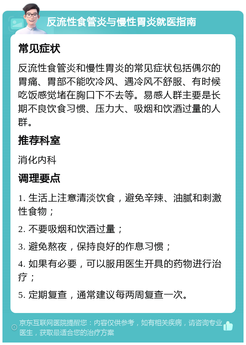 反流性食管炎与慢性胃炎就医指南 常见症状 反流性食管炎和慢性胃炎的常见症状包括偶尔的胃痛、胃部不能吹冷风、遇冷风不舒服、有时候吃饭感觉堵在胸口下不去等。易感人群主要是长期不良饮食习惯、压力大、吸烟和饮酒过量的人群。 推荐科室 消化内科 调理要点 1. 生活上注意清淡饮食，避免辛辣、油腻和刺激性食物； 2. 不要吸烟和饮酒过量； 3. 避免熬夜，保持良好的作息习惯； 4. 如果有必要，可以服用医生开具的药物进行治疗； 5. 定期复查，通常建议每两周复查一次。