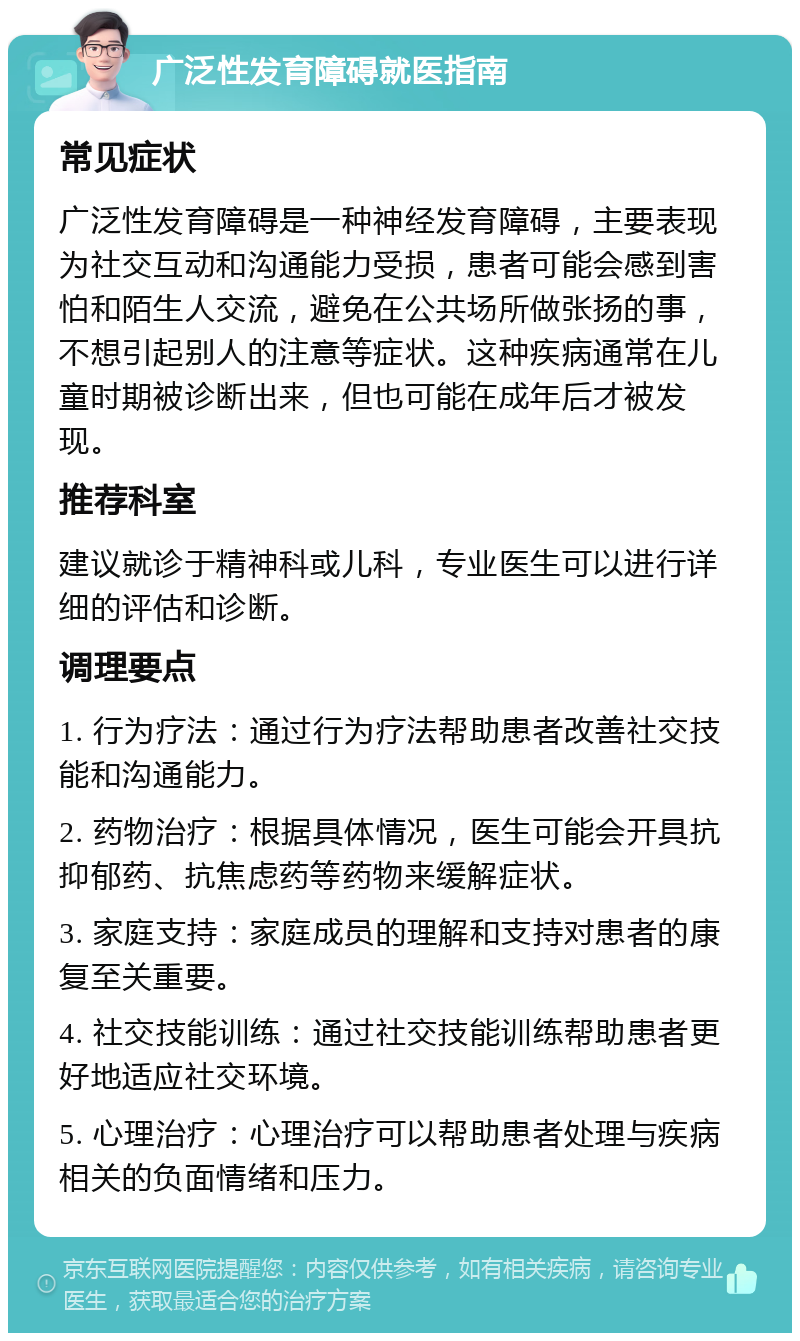 广泛性发育障碍就医指南 常见症状 广泛性发育障碍是一种神经发育障碍，主要表现为社交互动和沟通能力受损，患者可能会感到害怕和陌生人交流，避免在公共场所做张扬的事，不想引起别人的注意等症状。这种疾病通常在儿童时期被诊断出来，但也可能在成年后才被发现。 推荐科室 建议就诊于精神科或儿科，专业医生可以进行详细的评估和诊断。 调理要点 1. 行为疗法：通过行为疗法帮助患者改善社交技能和沟通能力。 2. 药物治疗：根据具体情况，医生可能会开具抗抑郁药、抗焦虑药等药物来缓解症状。 3. 家庭支持：家庭成员的理解和支持对患者的康复至关重要。 4. 社交技能训练：通过社交技能训练帮助患者更好地适应社交环境。 5. 心理治疗：心理治疗可以帮助患者处理与疾病相关的负面情绪和压力。