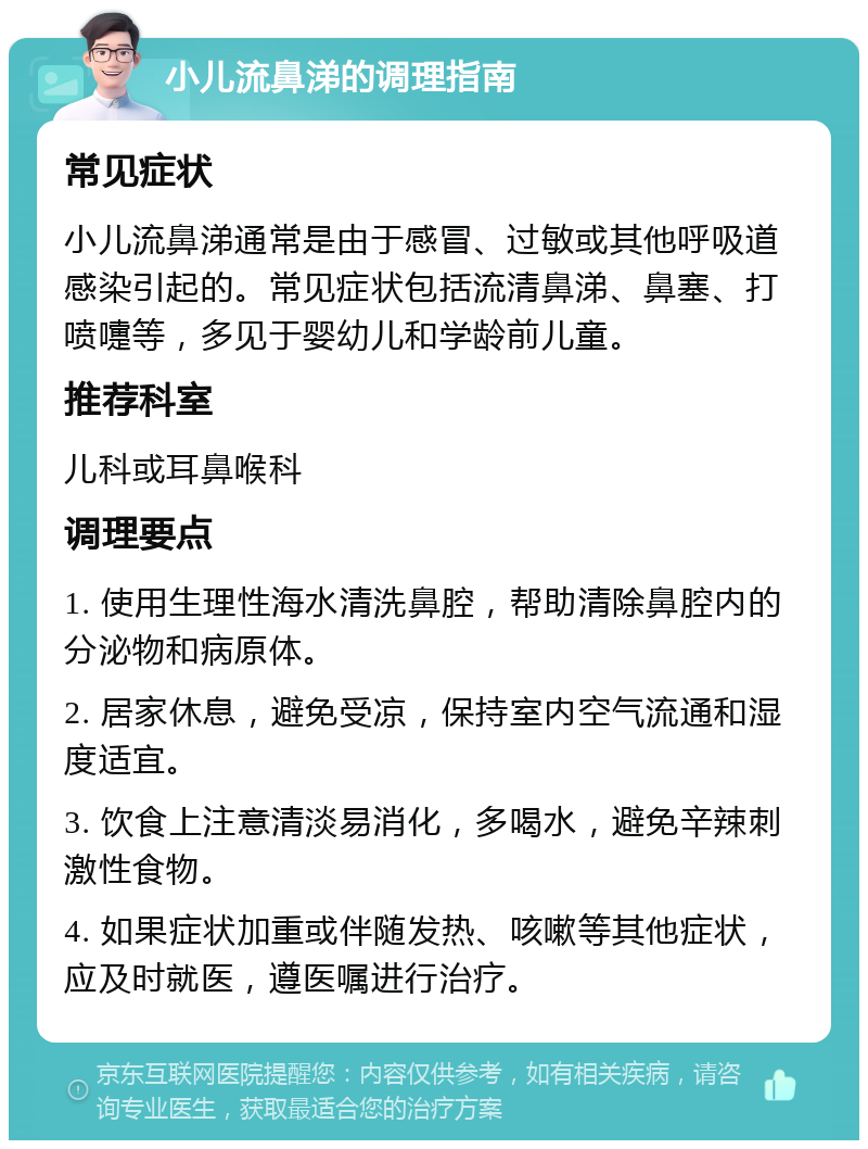 小儿流鼻涕的调理指南 常见症状 小儿流鼻涕通常是由于感冒、过敏或其他呼吸道感染引起的。常见症状包括流清鼻涕、鼻塞、打喷嚏等，多见于婴幼儿和学龄前儿童。 推荐科室 儿科或耳鼻喉科 调理要点 1. 使用生理性海水清洗鼻腔，帮助清除鼻腔内的分泌物和病原体。 2. 居家休息，避免受凉，保持室内空气流通和湿度适宜。 3. 饮食上注意清淡易消化，多喝水，避免辛辣刺激性食物。 4. 如果症状加重或伴随发热、咳嗽等其他症状，应及时就医，遵医嘱进行治疗。