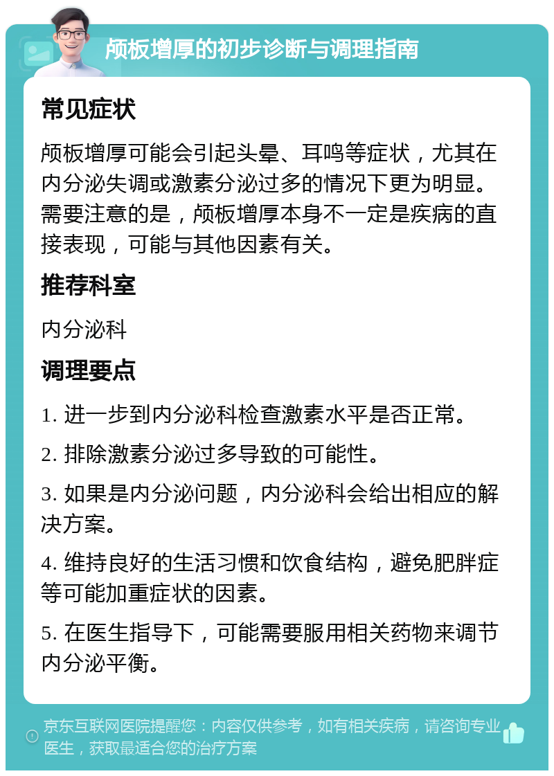 颅板增厚的初步诊断与调理指南 常见症状 颅板增厚可能会引起头晕、耳鸣等症状，尤其在内分泌失调或激素分泌过多的情况下更为明显。需要注意的是，颅板增厚本身不一定是疾病的直接表现，可能与其他因素有关。 推荐科室 内分泌科 调理要点 1. 进一步到内分泌科检查激素水平是否正常。 2. 排除激素分泌过多导致的可能性。 3. 如果是内分泌问题，内分泌科会给出相应的解决方案。 4. 维持良好的生活习惯和饮食结构，避免肥胖症等可能加重症状的因素。 5. 在医生指导下，可能需要服用相关药物来调节内分泌平衡。