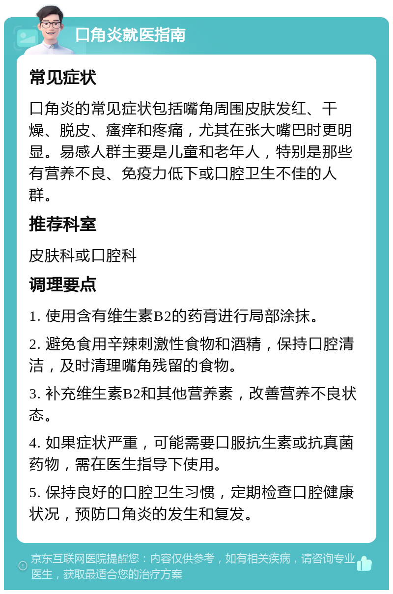 口角炎就医指南 常见症状 口角炎的常见症状包括嘴角周围皮肤发红、干燥、脱皮、瘙痒和疼痛，尤其在张大嘴巴时更明显。易感人群主要是儿童和老年人，特别是那些有营养不良、免疫力低下或口腔卫生不佳的人群。 推荐科室 皮肤科或口腔科 调理要点 1. 使用含有维生素B2的药膏进行局部涂抹。 2. 避免食用辛辣刺激性食物和酒精，保持口腔清洁，及时清理嘴角残留的食物。 3. 补充维生素B2和其他营养素，改善营养不良状态。 4. 如果症状严重，可能需要口服抗生素或抗真菌药物，需在医生指导下使用。 5. 保持良好的口腔卫生习惯，定期检查口腔健康状况，预防口角炎的发生和复发。