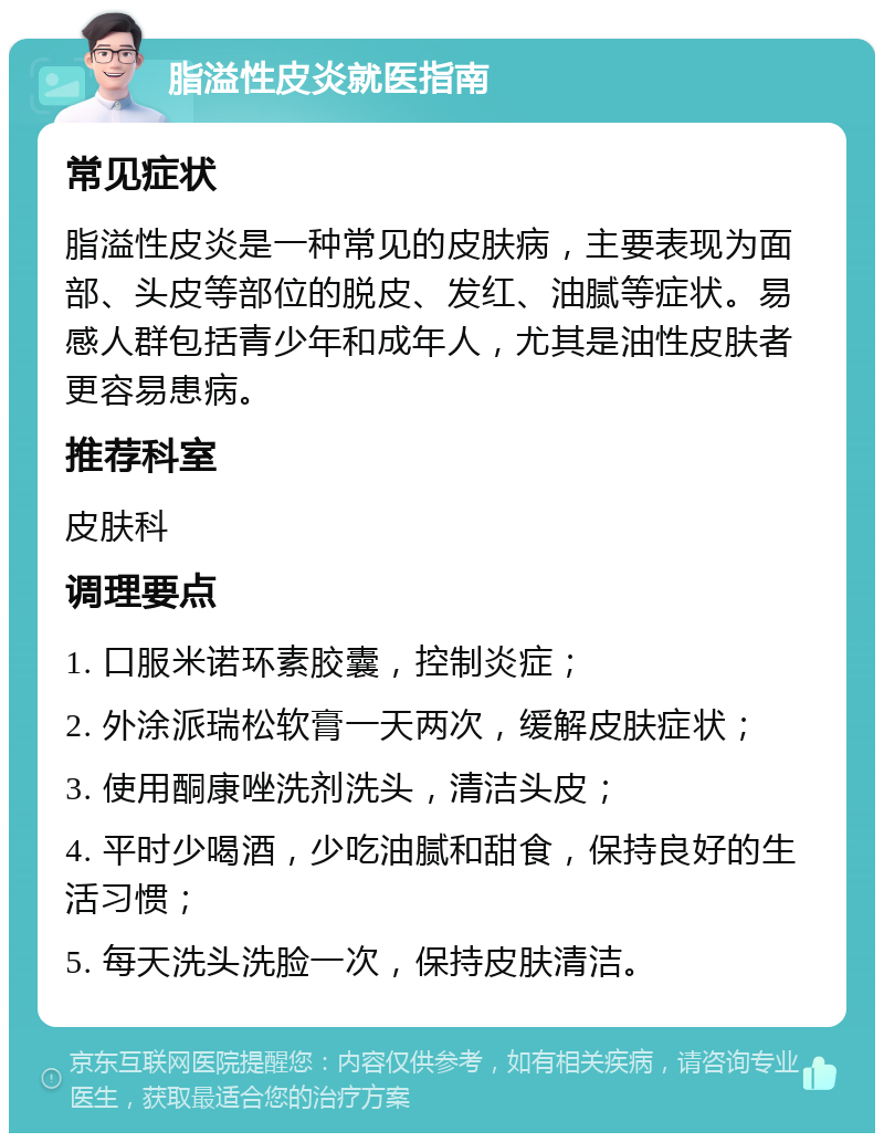 脂溢性皮炎就医指南 常见症状 脂溢性皮炎是一种常见的皮肤病，主要表现为面部、头皮等部位的脱皮、发红、油腻等症状。易感人群包括青少年和成年人，尤其是油性皮肤者更容易患病。 推荐科室 皮肤科 调理要点 1. 口服米诺环素胶囊，控制炎症； 2. 外涂派瑞松软膏一天两次，缓解皮肤症状； 3. 使用酮康唑洗剂洗头，清洁头皮； 4. 平时少喝酒，少吃油腻和甜食，保持良好的生活习惯； 5. 每天洗头洗脸一次，保持皮肤清洁。