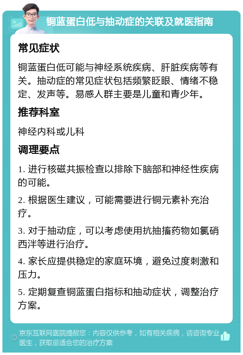 铜蓝蛋白低与抽动症的关联及就医指南 常见症状 铜蓝蛋白低可能与神经系统疾病、肝脏疾病等有关。抽动症的常见症状包括频繁眨眼、情绪不稳定、发声等。易感人群主要是儿童和青少年。 推荐科室 神经内科或儿科 调理要点 1. 进行核磁共振检查以排除下脑部和神经性疾病的可能。 2. 根据医生建议，可能需要进行铜元素补充治疗。 3. 对于抽动症，可以考虑使用抗抽搐药物如氯硝西泮等进行治疗。 4. 家长应提供稳定的家庭环境，避免过度刺激和压力。 5. 定期复查铜蓝蛋白指标和抽动症状，调整治疗方案。