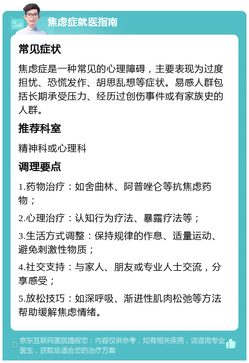 焦虑症就医指南 常见症状 焦虑症是一种常见的心理障碍，主要表现为过度担忧、恐慌发作、胡思乱想等症状。易感人群包括长期承受压力、经历过创伤事件或有家族史的人群。 推荐科室 精神科或心理科 调理要点 1.药物治疗：如舍曲林、阿普唑仑等抗焦虑药物； 2.心理治疗：认知行为疗法、暴露疗法等； 3.生活方式调整：保持规律的作息、适量运动、避免刺激性物质； 4.社交支持：与家人、朋友或专业人士交流，分享感受； 5.放松技巧：如深呼吸、渐进性肌肉松弛等方法帮助缓解焦虑情绪。