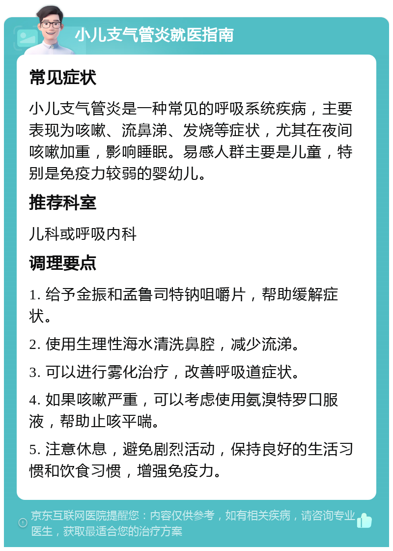 小儿支气管炎就医指南 常见症状 小儿支气管炎是一种常见的呼吸系统疾病，主要表现为咳嗽、流鼻涕、发烧等症状，尤其在夜间咳嗽加重，影响睡眠。易感人群主要是儿童，特别是免疫力较弱的婴幼儿。 推荐科室 儿科或呼吸内科 调理要点 1. 给予金振和孟鲁司特钠咀嚼片，帮助缓解症状。 2. 使用生理性海水清洗鼻腔，减少流涕。 3. 可以进行雾化治疗，改善呼吸道症状。 4. 如果咳嗽严重，可以考虑使用氨溴特罗口服液，帮助止咳平喘。 5. 注意休息，避免剧烈活动，保持良好的生活习惯和饮食习惯，增强免疫力。