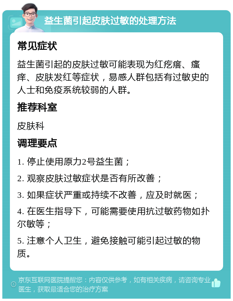 益生菌引起皮肤过敏的处理方法 常见症状 益生菌引起的皮肤过敏可能表现为红疙瘩、瘙痒、皮肤发红等症状，易感人群包括有过敏史的人士和免疫系统较弱的人群。 推荐科室 皮肤科 调理要点 1. 停止使用原力2号益生菌； 2. 观察皮肤过敏症状是否有所改善； 3. 如果症状严重或持续不改善，应及时就医； 4. 在医生指导下，可能需要使用抗过敏药物如扑尔敏等； 5. 注意个人卫生，避免接触可能引起过敏的物质。