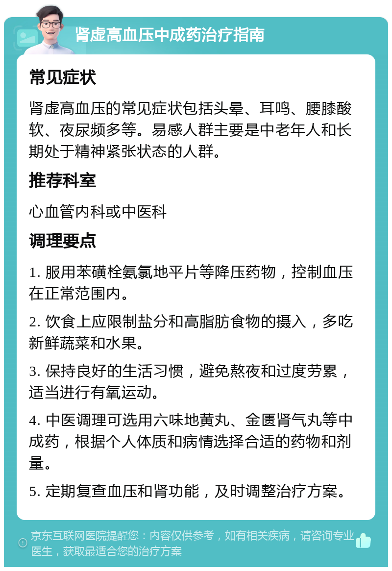 肾虚高血压中成药治疗指南 常见症状 肾虚高血压的常见症状包括头晕、耳鸣、腰膝酸软、夜尿频多等。易感人群主要是中老年人和长期处于精神紧张状态的人群。 推荐科室 心血管内科或中医科 调理要点 1. 服用苯磺栓氨氯地平片等降压药物，控制血压在正常范围内。 2. 饮食上应限制盐分和高脂肪食物的摄入，多吃新鲜蔬菜和水果。 3. 保持良好的生活习惯，避免熬夜和过度劳累，适当进行有氧运动。 4. 中医调理可选用六味地黄丸、金匮肾气丸等中成药，根据个人体质和病情选择合适的药物和剂量。 5. 定期复查血压和肾功能，及时调整治疗方案。