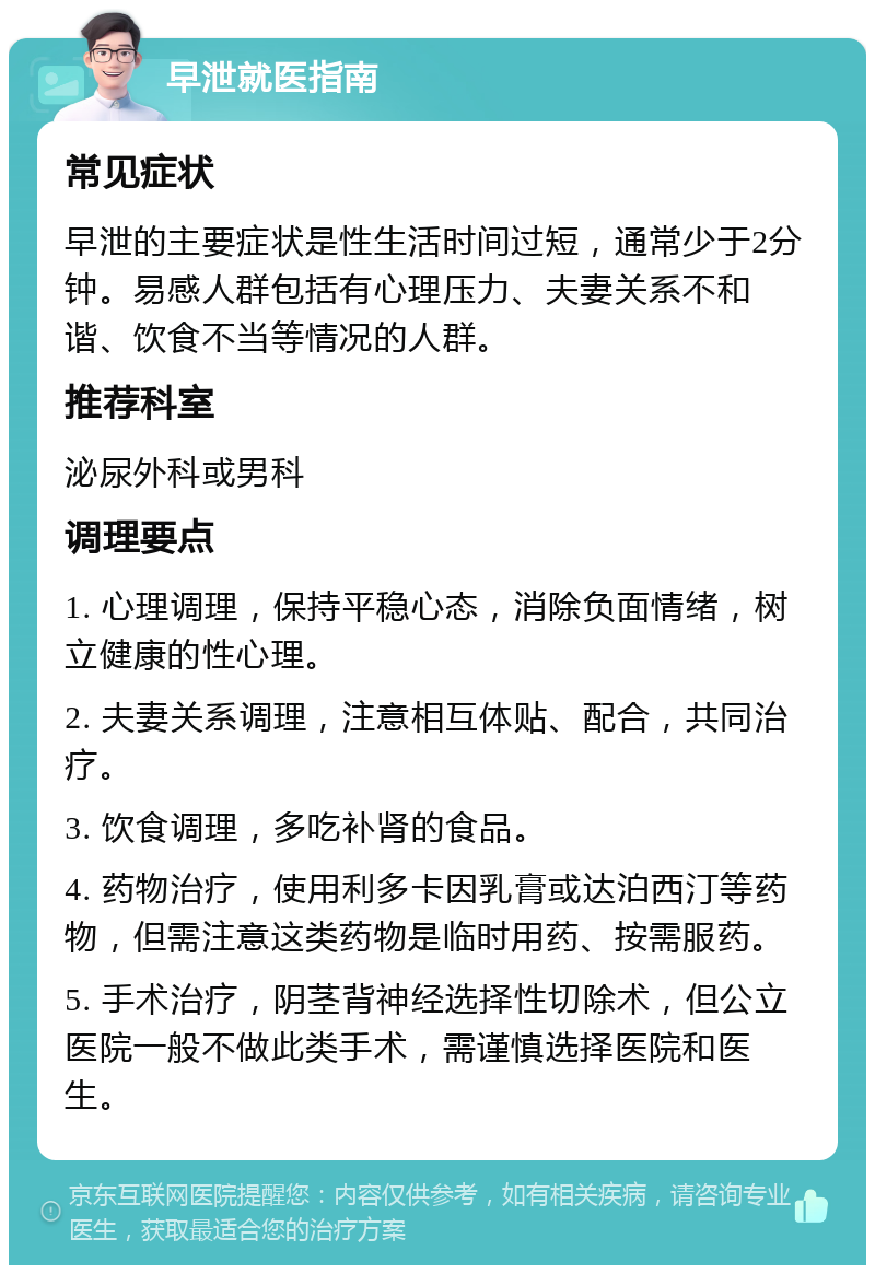 早泄就医指南 常见症状 早泄的主要症状是性生活时间过短，通常少于2分钟。易感人群包括有心理压力、夫妻关系不和谐、饮食不当等情况的人群。 推荐科室 泌尿外科或男科 调理要点 1. 心理调理，保持平稳心态，消除负面情绪，树立健康的性心理。 2. 夫妻关系调理，注意相互体贴、配合，共同治疗。 3. 饮食调理，多吃补肾的食品。 4. 药物治疗，使用利多卡因乳膏或达泊西汀等药物，但需注意这类药物是临时用药、按需服药。 5. 手术治疗，阴茎背神经选择性切除术，但公立医院一般不做此类手术，需谨慎选择医院和医生。