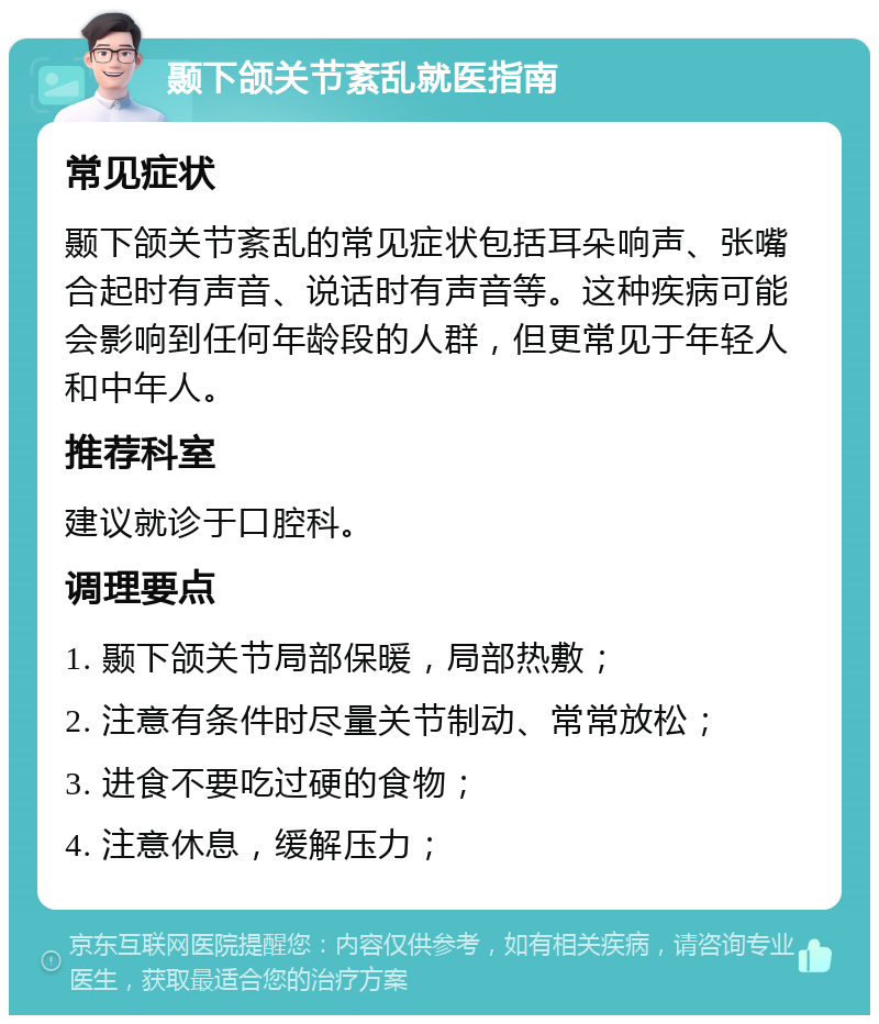 颞下颌关节紊乱就医指南 常见症状 颞下颌关节紊乱的常见症状包括耳朵响声、张嘴合起时有声音、说话时有声音等。这种疾病可能会影响到任何年龄段的人群，但更常见于年轻人和中年人。 推荐科室 建议就诊于口腔科。 调理要点 1. 颞下颌关节局部保暖，局部热敷； 2. 注意有条件时尽量关节制动、常常放松； 3. 进食不要吃过硬的食物； 4. 注意休息，缓解压力；