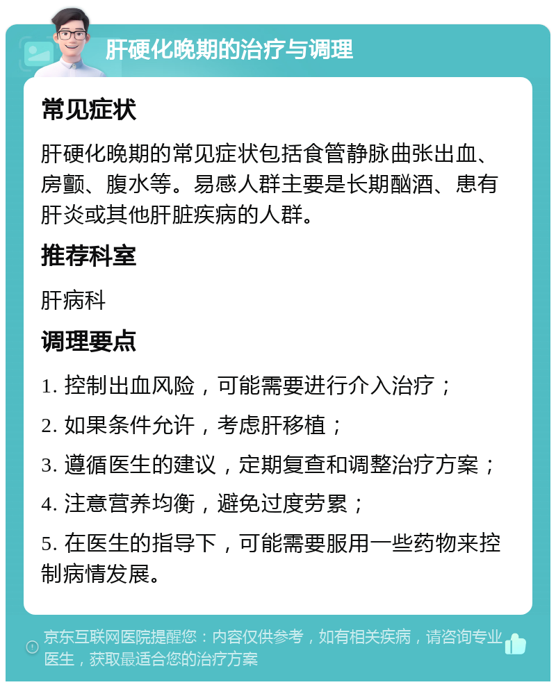 肝硬化晚期的治疗与调理 常见症状 肝硬化晚期的常见症状包括食管静脉曲张出血、房颤、腹水等。易感人群主要是长期酗酒、患有肝炎或其他肝脏疾病的人群。 推荐科室 肝病科 调理要点 1. 控制出血风险，可能需要进行介入治疗； 2. 如果条件允许，考虑肝移植； 3. 遵循医生的建议，定期复查和调整治疗方案； 4. 注意营养均衡，避免过度劳累； 5. 在医生的指导下，可能需要服用一些药物来控制病情发展。