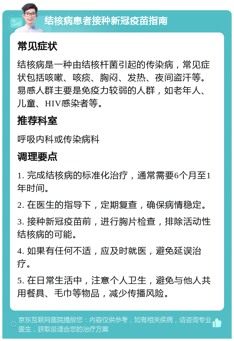 结核病患者接种新冠疫苗指南 常见症状 结核病是一种由结核杆菌引起的传染病，常见症状包括咳嗽、咳痰、胸闷、发热、夜间盗汗等。易感人群主要是免疫力较弱的人群，如老年人、儿童、HIV感染者等。 推荐科室 呼吸内科或传染病科 调理要点 1. 完成结核病的标准化治疗，通常需要6个月至1年时间。 2. 在医生的指导下，定期复查，确保病情稳定。 3. 接种新冠疫苗前，进行胸片检查，排除活动性结核病的可能。 4. 如果有任何不适，应及时就医，避免延误治疗。 5. 在日常生活中，注意个人卫生，避免与他人共用餐具、毛巾等物品，减少传播风险。