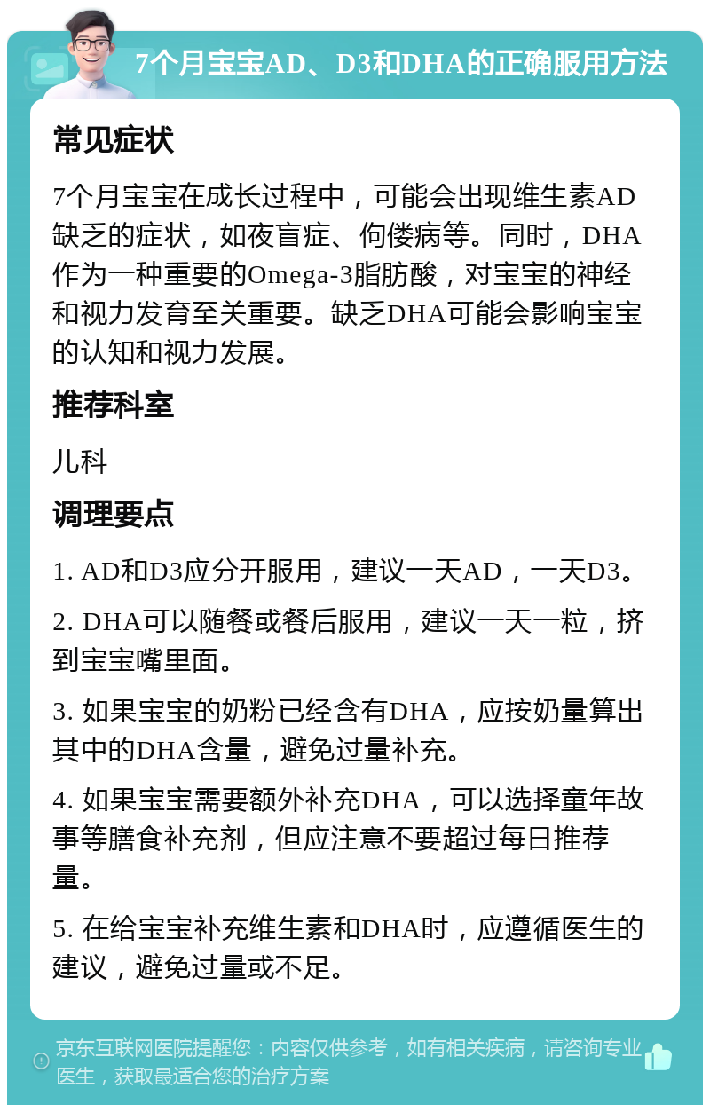 7个月宝宝AD、D3和DHA的正确服用方法 常见症状 7个月宝宝在成长过程中，可能会出现维生素AD缺乏的症状，如夜盲症、佝偻病等。同时，DHA作为一种重要的Omega-3脂肪酸，对宝宝的神经和视力发育至关重要。缺乏DHA可能会影响宝宝的认知和视力发展。 推荐科室 儿科 调理要点 1. AD和D3应分开服用，建议一天AD，一天D3。 2. DHA可以随餐或餐后服用，建议一天一粒，挤到宝宝嘴里面。 3. 如果宝宝的奶粉已经含有DHA，应按奶量算出其中的DHA含量，避免过量补充。 4. 如果宝宝需要额外补充DHA，可以选择童年故事等膳食补充剂，但应注意不要超过每日推荐量。 5. 在给宝宝补充维生素和DHA时，应遵循医生的建议，避免过量或不足。