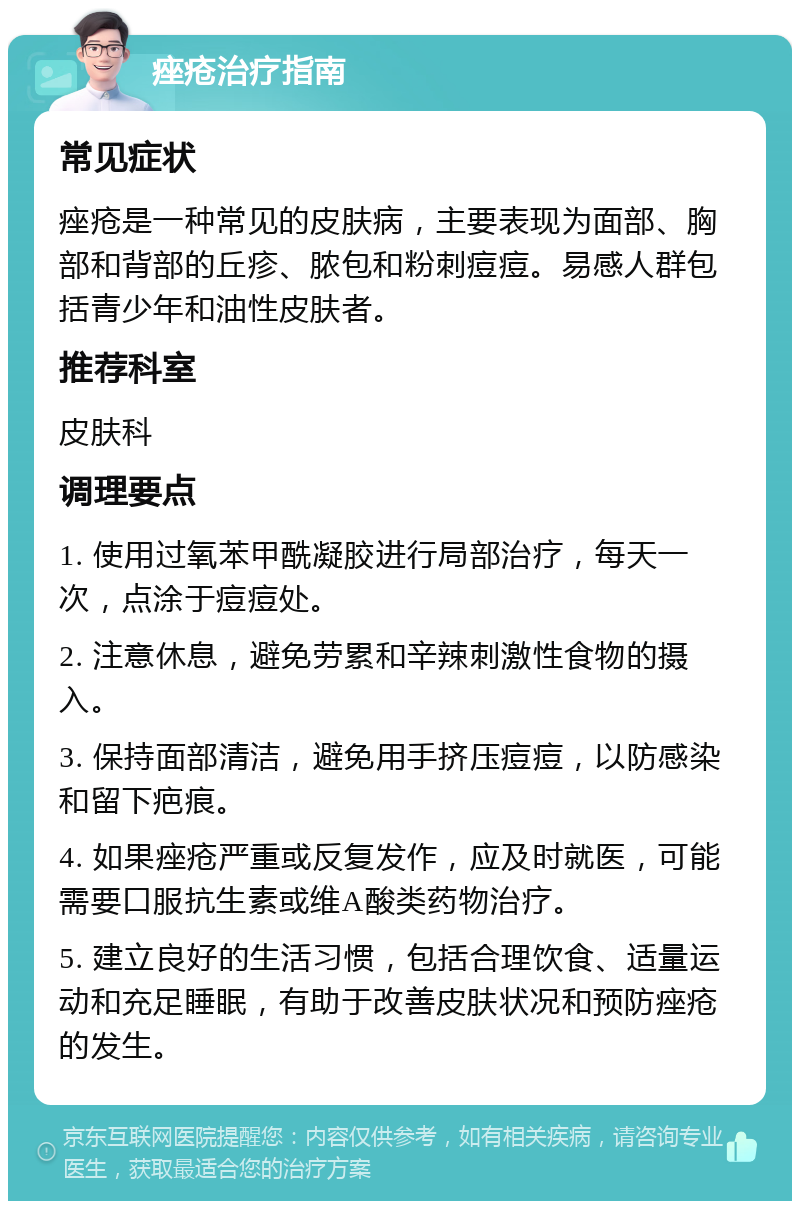 痤疮治疗指南 常见症状 痤疮是一种常见的皮肤病，主要表现为面部、胸部和背部的丘疹、脓包和粉刺痘痘。易感人群包括青少年和油性皮肤者。 推荐科室 皮肤科 调理要点 1. 使用过氧苯甲酰凝胶进行局部治疗，每天一次，点涂于痘痘处。 2. 注意休息，避免劳累和辛辣刺激性食物的摄入。 3. 保持面部清洁，避免用手挤压痘痘，以防感染和留下疤痕。 4. 如果痤疮严重或反复发作，应及时就医，可能需要口服抗生素或维A酸类药物治疗。 5. 建立良好的生活习惯，包括合理饮食、适量运动和充足睡眠，有助于改善皮肤状况和预防痤疮的发生。