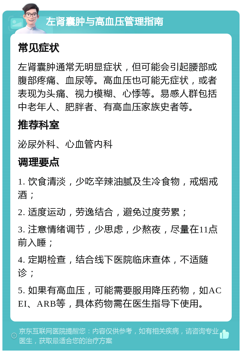 左肾囊肿与高血压管理指南 常见症状 左肾囊肿通常无明显症状，但可能会引起腰部或腹部疼痛、血尿等。高血压也可能无症状，或者表现为头痛、视力模糊、心悸等。易感人群包括中老年人、肥胖者、有高血压家族史者等。 推荐科室 泌尿外科、心血管内科 调理要点 1. 饮食清淡，少吃辛辣油腻及生冷食物，戒烟戒酒； 2. 适度运动，劳逸结合，避免过度劳累； 3. 注意情绪调节，少思虑，少熬夜，尽量在11点前入睡； 4. 定期检查，结合线下医院临床查体，不适随诊； 5. 如果有高血压，可能需要服用降压药物，如ACEI、ARB等，具体药物需在医生指导下使用。