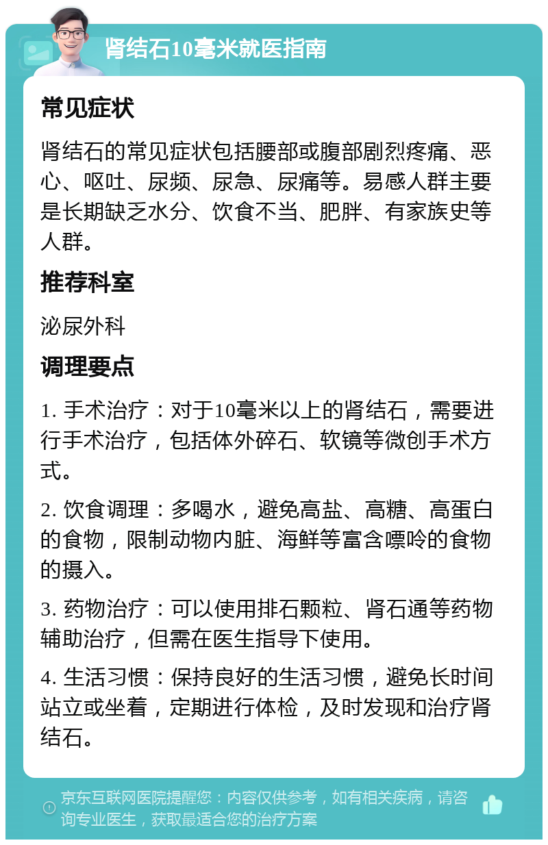 肾结石10毫米就医指南 常见症状 肾结石的常见症状包括腰部或腹部剧烈疼痛、恶心、呕吐、尿频、尿急、尿痛等。易感人群主要是长期缺乏水分、饮食不当、肥胖、有家族史等人群。 推荐科室 泌尿外科 调理要点 1. 手术治疗：对于10毫米以上的肾结石，需要进行手术治疗，包括体外碎石、软镜等微创手术方式。 2. 饮食调理：多喝水，避免高盐、高糖、高蛋白的食物，限制动物内脏、海鲜等富含嘌呤的食物的摄入。 3. 药物治疗：可以使用排石颗粒、肾石通等药物辅助治疗，但需在医生指导下使用。 4. 生活习惯：保持良好的生活习惯，避免长时间站立或坐着，定期进行体检，及时发现和治疗肾结石。