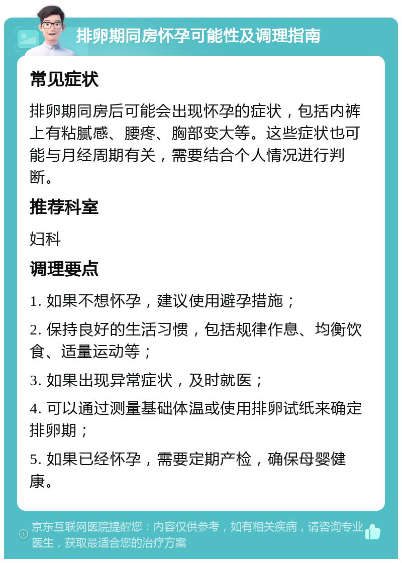 排卵期同房怀孕可能性及调理指南 常见症状 排卵期同房后可能会出现怀孕的症状，包括内裤上有粘腻感、腰疼、胸部变大等。这些症状也可能与月经周期有关，需要结合个人情况进行判断。 推荐科室 妇科 调理要点 1. 如果不想怀孕，建议使用避孕措施； 2. 保持良好的生活习惯，包括规律作息、均衡饮食、适量运动等； 3. 如果出现异常症状，及时就医； 4. 可以通过测量基础体温或使用排卵试纸来确定排卵期； 5. 如果已经怀孕，需要定期产检，确保母婴健康。