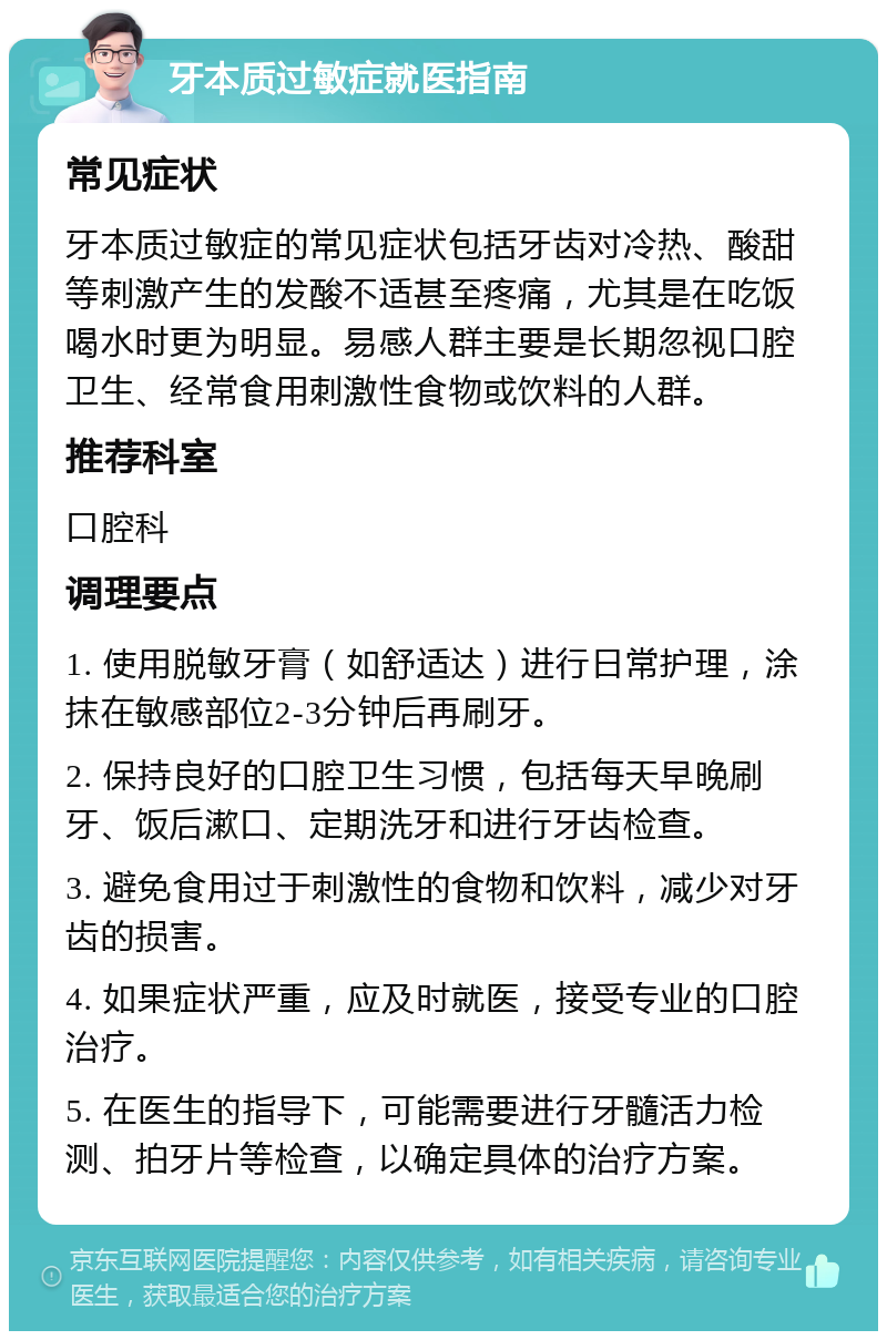 牙本质过敏症就医指南 常见症状 牙本质过敏症的常见症状包括牙齿对冷热、酸甜等刺激产生的发酸不适甚至疼痛，尤其是在吃饭喝水时更为明显。易感人群主要是长期忽视口腔卫生、经常食用刺激性食物或饮料的人群。 推荐科室 口腔科 调理要点 1. 使用脱敏牙膏（如舒适达）进行日常护理，涂抹在敏感部位2-3分钟后再刷牙。 2. 保持良好的口腔卫生习惯，包括每天早晚刷牙、饭后漱口、定期洗牙和进行牙齿检查。 3. 避免食用过于刺激性的食物和饮料，减少对牙齿的损害。 4. 如果症状严重，应及时就医，接受专业的口腔治疗。 5. 在医生的指导下，可能需要进行牙髓活力检测、拍牙片等检查，以确定具体的治疗方案。