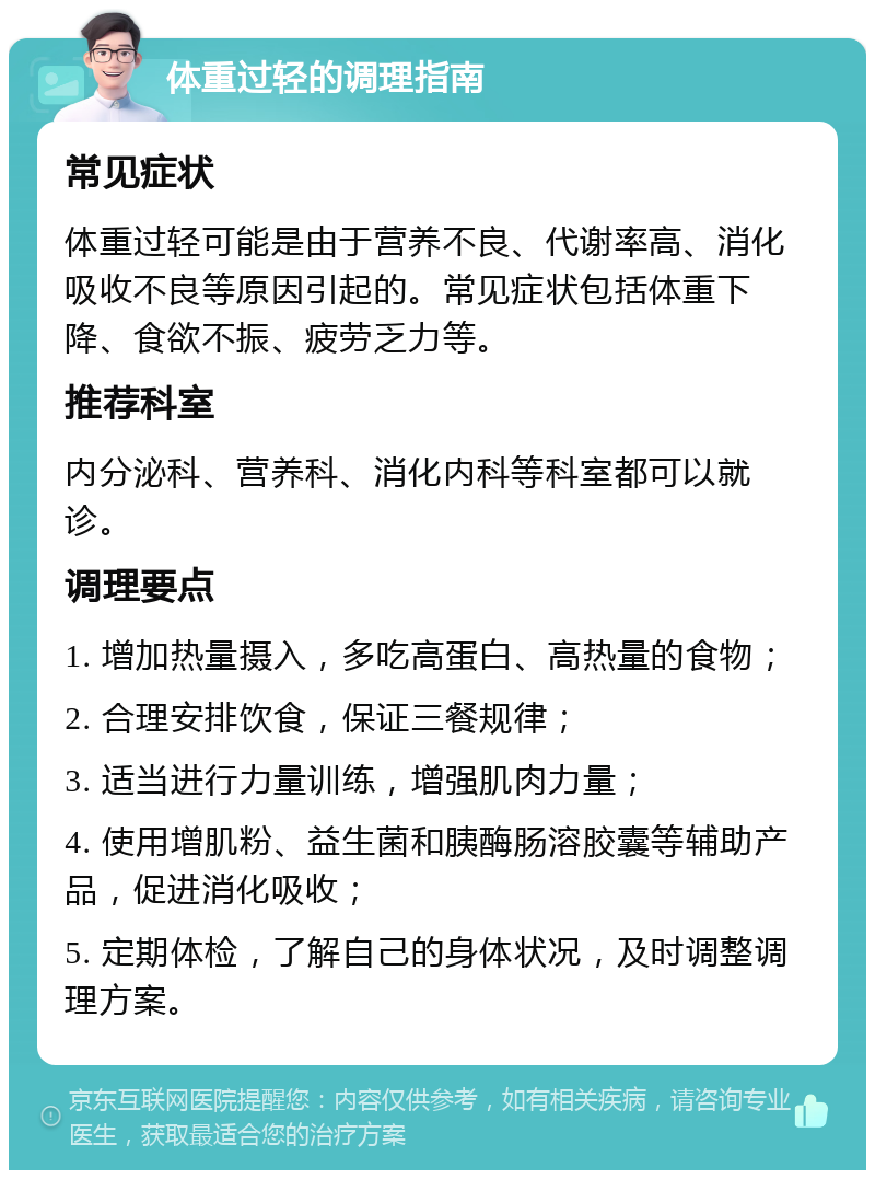 体重过轻的调理指南 常见症状 体重过轻可能是由于营养不良、代谢率高、消化吸收不良等原因引起的。常见症状包括体重下降、食欲不振、疲劳乏力等。 推荐科室 内分泌科、营养科、消化内科等科室都可以就诊。 调理要点 1. 增加热量摄入，多吃高蛋白、高热量的食物； 2. 合理安排饮食，保证三餐规律； 3. 适当进行力量训练，增强肌肉力量； 4. 使用增肌粉、益生菌和胰酶肠溶胶囊等辅助产品，促进消化吸收； 5. 定期体检，了解自己的身体状况，及时调整调理方案。