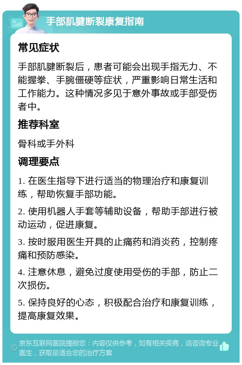 手部肌腱断裂康复指南 常见症状 手部肌腱断裂后，患者可能会出现手指无力、不能握拳、手腕僵硬等症状，严重影响日常生活和工作能力。这种情况多见于意外事故或手部受伤者中。 推荐科室 骨科或手外科 调理要点 1. 在医生指导下进行适当的物理治疗和康复训练，帮助恢复手部功能。 2. 使用机器人手套等辅助设备，帮助手部进行被动运动，促进康复。 3. 按时服用医生开具的止痛药和消炎药，控制疼痛和预防感染。 4. 注意休息，避免过度使用受伤的手部，防止二次损伤。 5. 保持良好的心态，积极配合治疗和康复训练，提高康复效果。