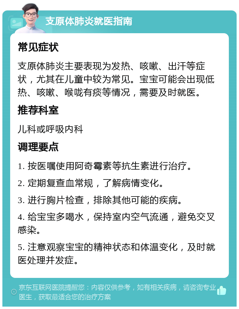 支原体肺炎就医指南 常见症状 支原体肺炎主要表现为发热、咳嗽、出汗等症状，尤其在儿童中较为常见。宝宝可能会出现低热、咳嗽、喉咙有痰等情况，需要及时就医。 推荐科室 儿科或呼吸内科 调理要点 1. 按医嘱使用阿奇霉素等抗生素进行治疗。 2. 定期复查血常规，了解病情变化。 3. 进行胸片检查，排除其他可能的疾病。 4. 给宝宝多喝水，保持室内空气流通，避免交叉感染。 5. 注意观察宝宝的精神状态和体温变化，及时就医处理并发症。