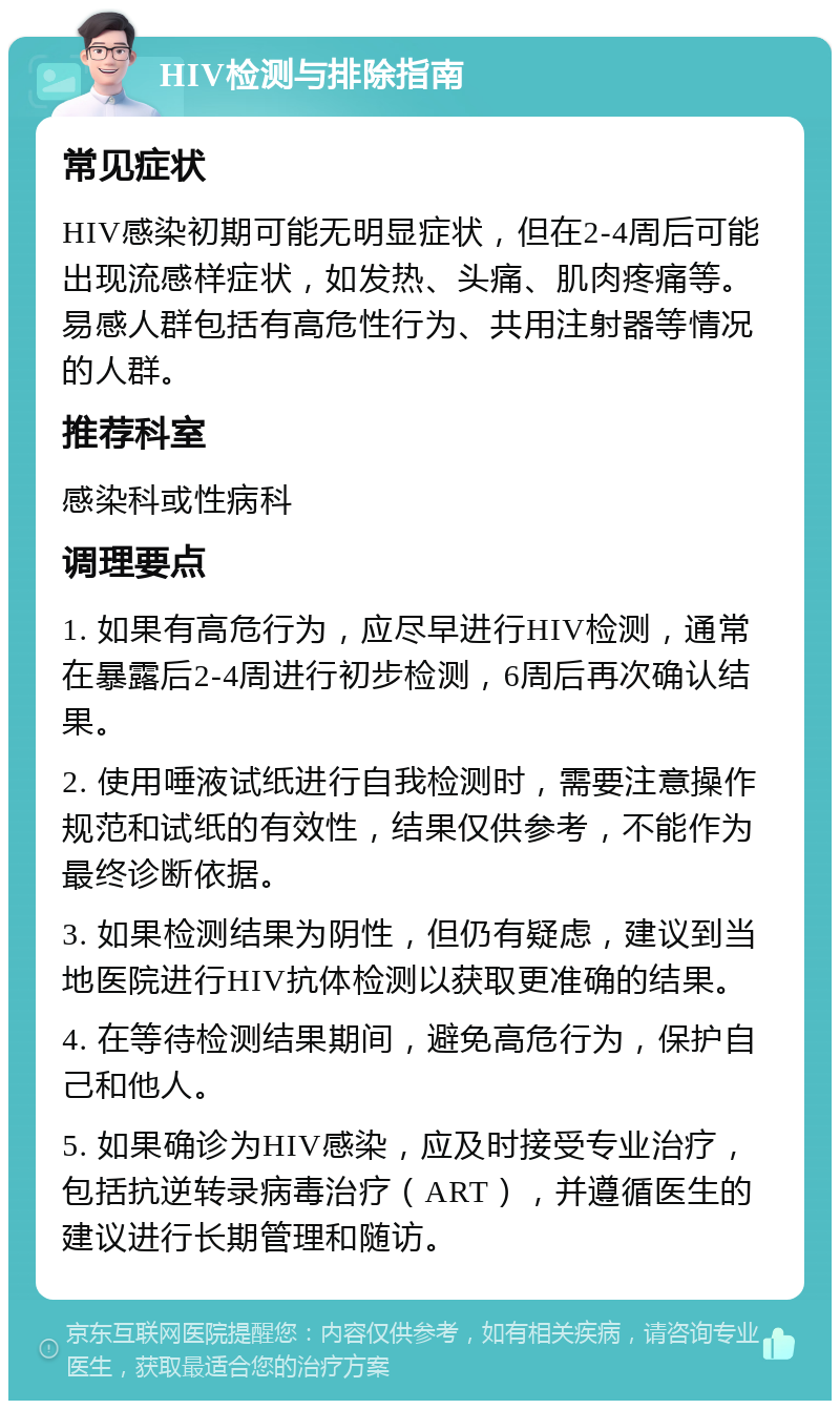 HIV检测与排除指南 常见症状 HIV感染初期可能无明显症状，但在2-4周后可能出现流感样症状，如发热、头痛、肌肉疼痛等。易感人群包括有高危性行为、共用注射器等情况的人群。 推荐科室 感染科或性病科 调理要点 1. 如果有高危行为，应尽早进行HIV检测，通常在暴露后2-4周进行初步检测，6周后再次确认结果。 2. 使用唾液试纸进行自我检测时，需要注意操作规范和试纸的有效性，结果仅供参考，不能作为最终诊断依据。 3. 如果检测结果为阴性，但仍有疑虑，建议到当地医院进行HIV抗体检测以获取更准确的结果。 4. 在等待检测结果期间，避免高危行为，保护自己和他人。 5. 如果确诊为HIV感染，应及时接受专业治疗，包括抗逆转录病毒治疗（ART），并遵循医生的建议进行长期管理和随访。