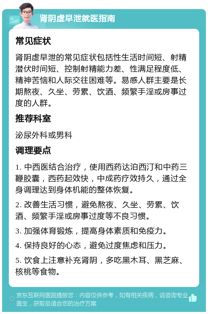 肾阴虚早泄就医指南 常见症状 肾阴虚早泄的常见症状包括性生活时间短、射精潜伏时间短、控制射精能力差、性满足程度低、精神苦恼和人际交往困难等。易感人群主要是长期熬夜、久坐、劳累、饮酒、频繁手淫或房事过度的人群。 推荐科室 泌尿外科或男科 调理要点 1. 中西医结合治疗，使用西药达泊西汀和中药三鞭胶囊，西药起效快，中成药疗效持久，通过全身调理达到身体机能的整体恢复。 2. 改善生活习惯，避免熬夜、久坐、劳累、饮酒、频繁手淫或房事过度等不良习惯。 3. 加强体育锻炼，提高身体素质和免疫力。 4. 保持良好的心态，避免过度焦虑和压力。 5. 饮食上注意补充肾阴，多吃黑木耳、黑芝麻、核桃等食物。