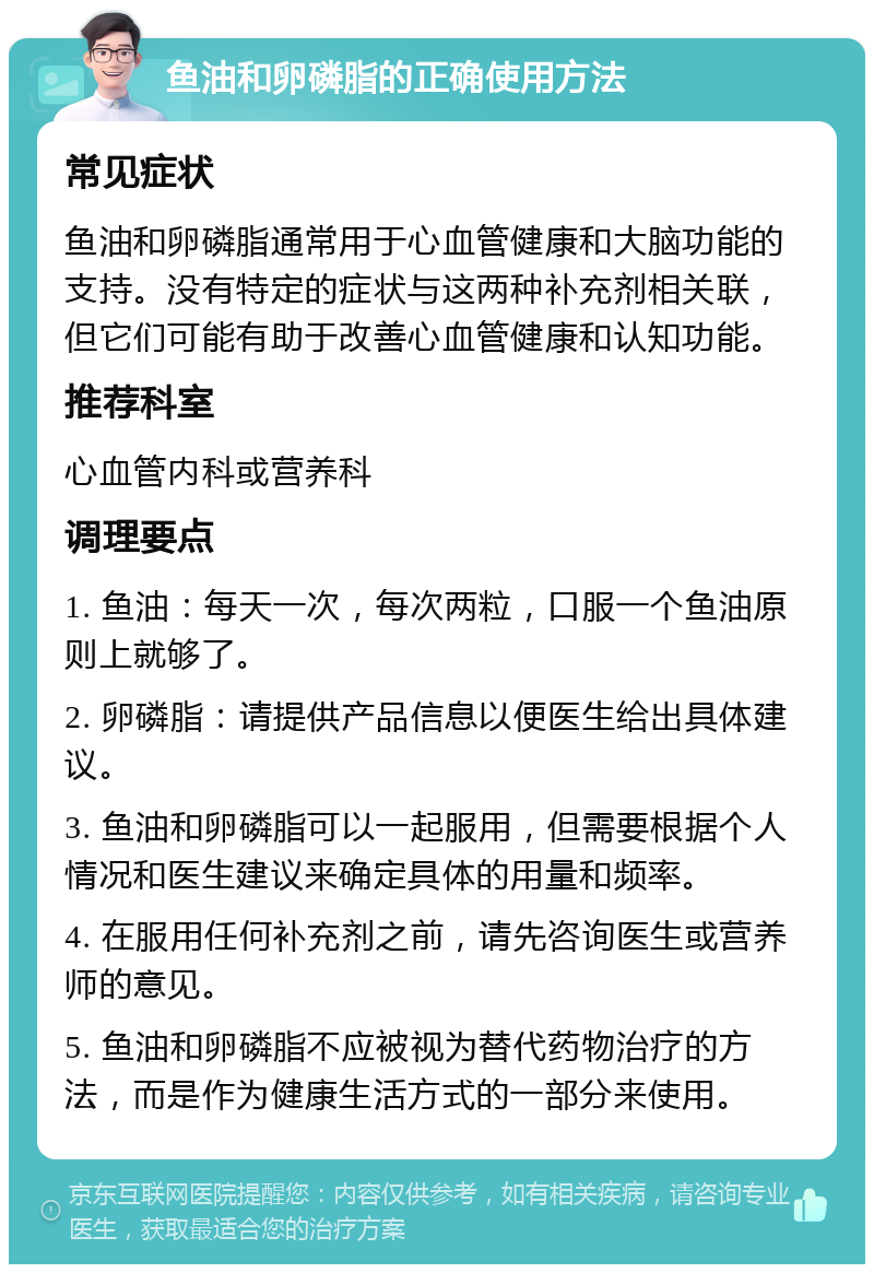 鱼油和卵磷脂的正确使用方法 常见症状 鱼油和卵磷脂通常用于心血管健康和大脑功能的支持。没有特定的症状与这两种补充剂相关联，但它们可能有助于改善心血管健康和认知功能。 推荐科室 心血管内科或营养科 调理要点 1. 鱼油：每天一次，每次两粒，口服一个鱼油原则上就够了。 2. 卵磷脂：请提供产品信息以便医生给出具体建议。 3. 鱼油和卵磷脂可以一起服用，但需要根据个人情况和医生建议来确定具体的用量和频率。 4. 在服用任何补充剂之前，请先咨询医生或营养师的意见。 5. 鱼油和卵磷脂不应被视为替代药物治疗的方法，而是作为健康生活方式的一部分来使用。