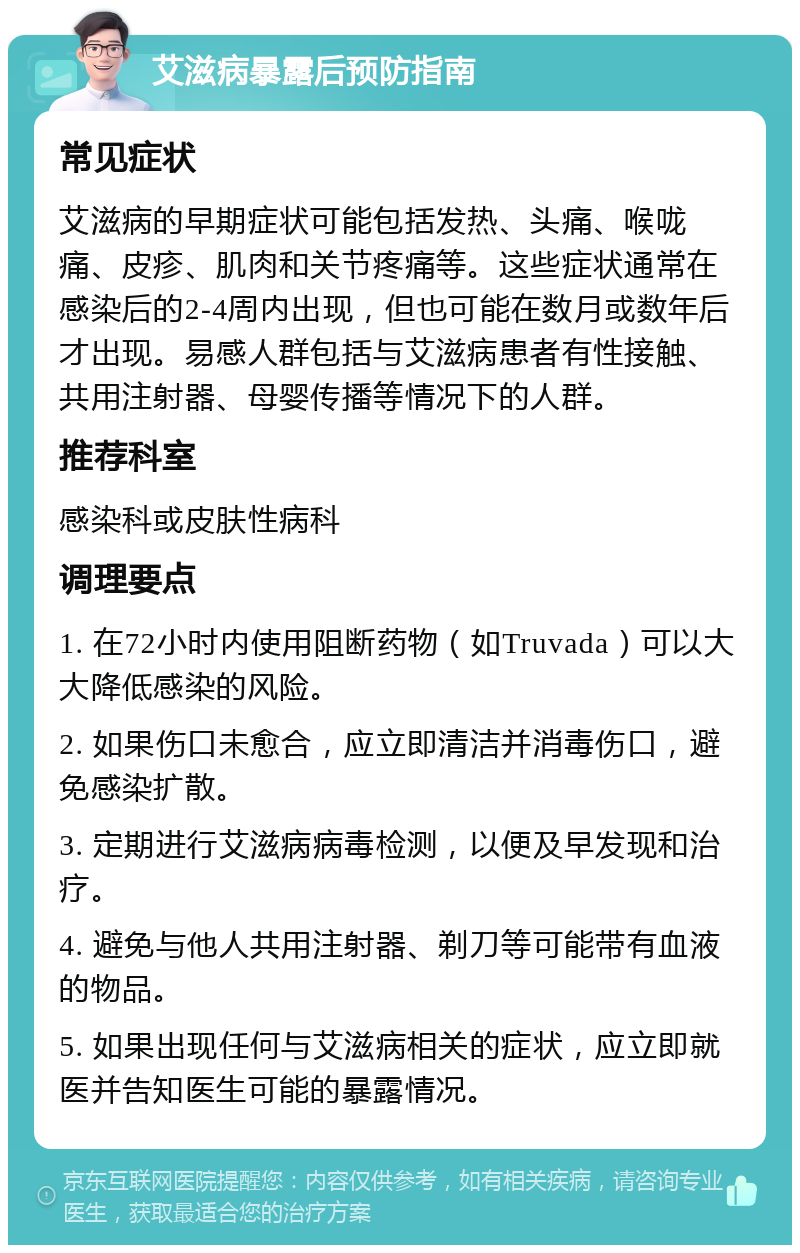 艾滋病暴露后预防指南 常见症状 艾滋病的早期症状可能包括发热、头痛、喉咙痛、皮疹、肌肉和关节疼痛等。这些症状通常在感染后的2-4周内出现，但也可能在数月或数年后才出现。易感人群包括与艾滋病患者有性接触、共用注射器、母婴传播等情况下的人群。 推荐科室 感染科或皮肤性病科 调理要点 1. 在72小时内使用阻断药物（如Truvada）可以大大降低感染的风险。 2. 如果伤口未愈合，应立即清洁并消毒伤口，避免感染扩散。 3. 定期进行艾滋病病毒检测，以便及早发现和治疗。 4. 避免与他人共用注射器、剃刀等可能带有血液的物品。 5. 如果出现任何与艾滋病相关的症状，应立即就医并告知医生可能的暴露情况。