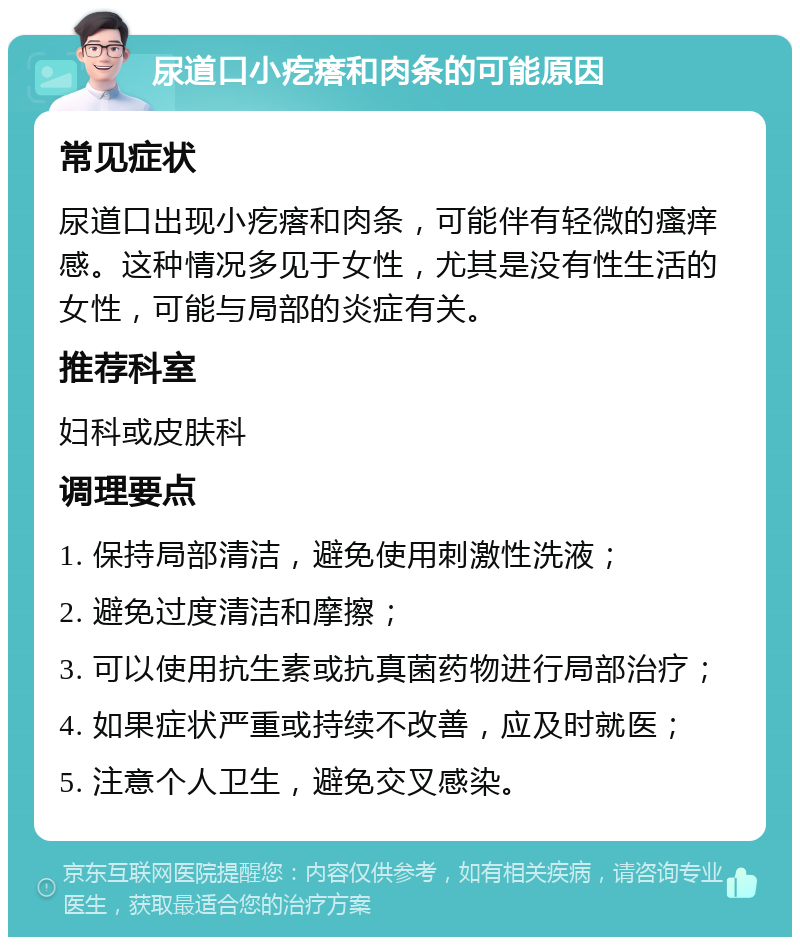 尿道口小疙瘩和肉条的可能原因 常见症状 尿道口出现小疙瘩和肉条，可能伴有轻微的瘙痒感。这种情况多见于女性，尤其是没有性生活的女性，可能与局部的炎症有关。 推荐科室 妇科或皮肤科 调理要点 1. 保持局部清洁，避免使用刺激性洗液； 2. 避免过度清洁和摩擦； 3. 可以使用抗生素或抗真菌药物进行局部治疗； 4. 如果症状严重或持续不改善，应及时就医； 5. 注意个人卫生，避免交叉感染。