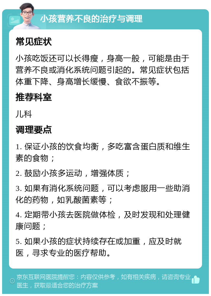 小孩营养不良的治疗与调理 常见症状 小孩吃饭还可以长得瘦，身高一般，可能是由于营养不良或消化系统问题引起的。常见症状包括体重下降、身高增长缓慢、食欲不振等。 推荐科室 儿科 调理要点 1. 保证小孩的饮食均衡，多吃富含蛋白质和维生素的食物； 2. 鼓励小孩多运动，增强体质； 3. 如果有消化系统问题，可以考虑服用一些助消化的药物，如乳酸菌素等； 4. 定期带小孩去医院做体检，及时发现和处理健康问题； 5. 如果小孩的症状持续存在或加重，应及时就医，寻求专业的医疗帮助。