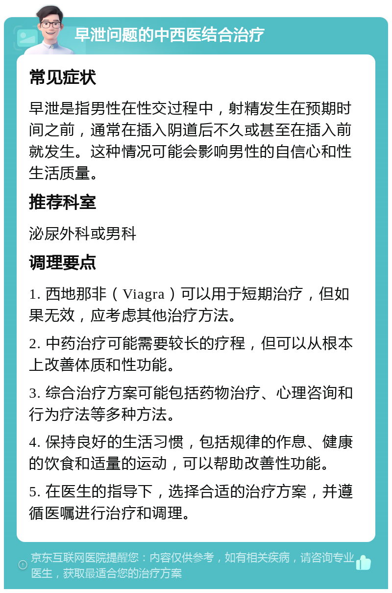 早泄问题的中西医结合治疗 常见症状 早泄是指男性在性交过程中，射精发生在预期时间之前，通常在插入阴道后不久或甚至在插入前就发生。这种情况可能会影响男性的自信心和性生活质量。 推荐科室 泌尿外科或男科 调理要点 1. 西地那非（Viagra）可以用于短期治疗，但如果无效，应考虑其他治疗方法。 2. 中药治疗可能需要较长的疗程，但可以从根本上改善体质和性功能。 3. 综合治疗方案可能包括药物治疗、心理咨询和行为疗法等多种方法。 4. 保持良好的生活习惯，包括规律的作息、健康的饮食和适量的运动，可以帮助改善性功能。 5. 在医生的指导下，选择合适的治疗方案，并遵循医嘱进行治疗和调理。