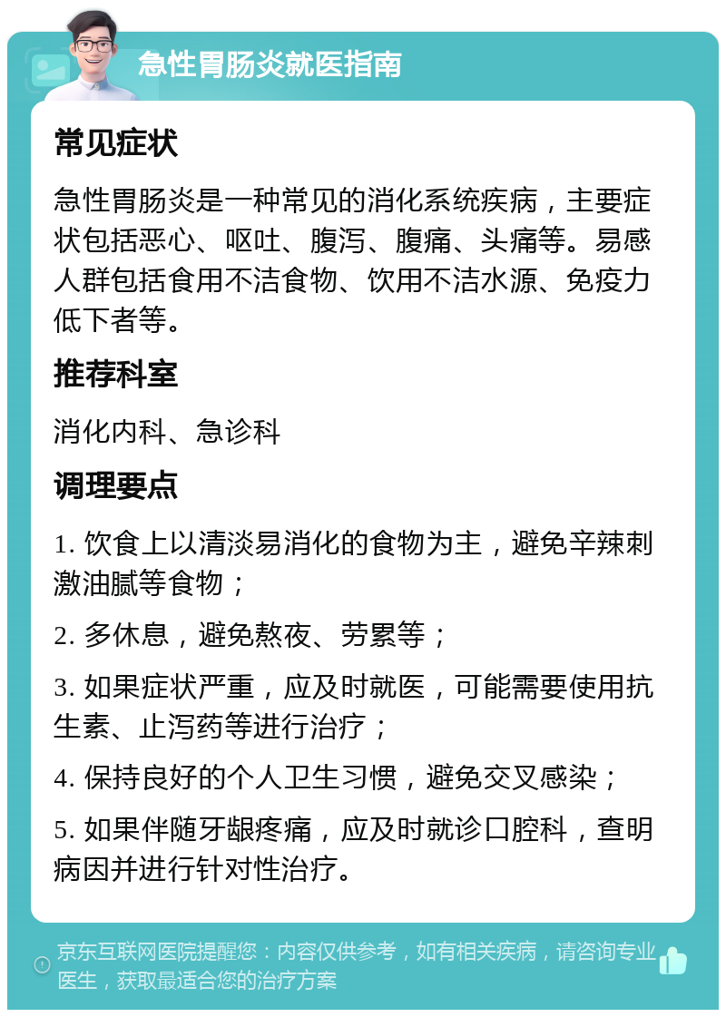 急性胃肠炎就医指南 常见症状 急性胃肠炎是一种常见的消化系统疾病，主要症状包括恶心、呕吐、腹泻、腹痛、头痛等。易感人群包括食用不洁食物、饮用不洁水源、免疫力低下者等。 推荐科室 消化内科、急诊科 调理要点 1. 饮食上以清淡易消化的食物为主，避免辛辣刺激油腻等食物； 2. 多休息，避免熬夜、劳累等； 3. 如果症状严重，应及时就医，可能需要使用抗生素、止泻药等进行治疗； 4. 保持良好的个人卫生习惯，避免交叉感染； 5. 如果伴随牙龈疼痛，应及时就诊口腔科，查明病因并进行针对性治疗。