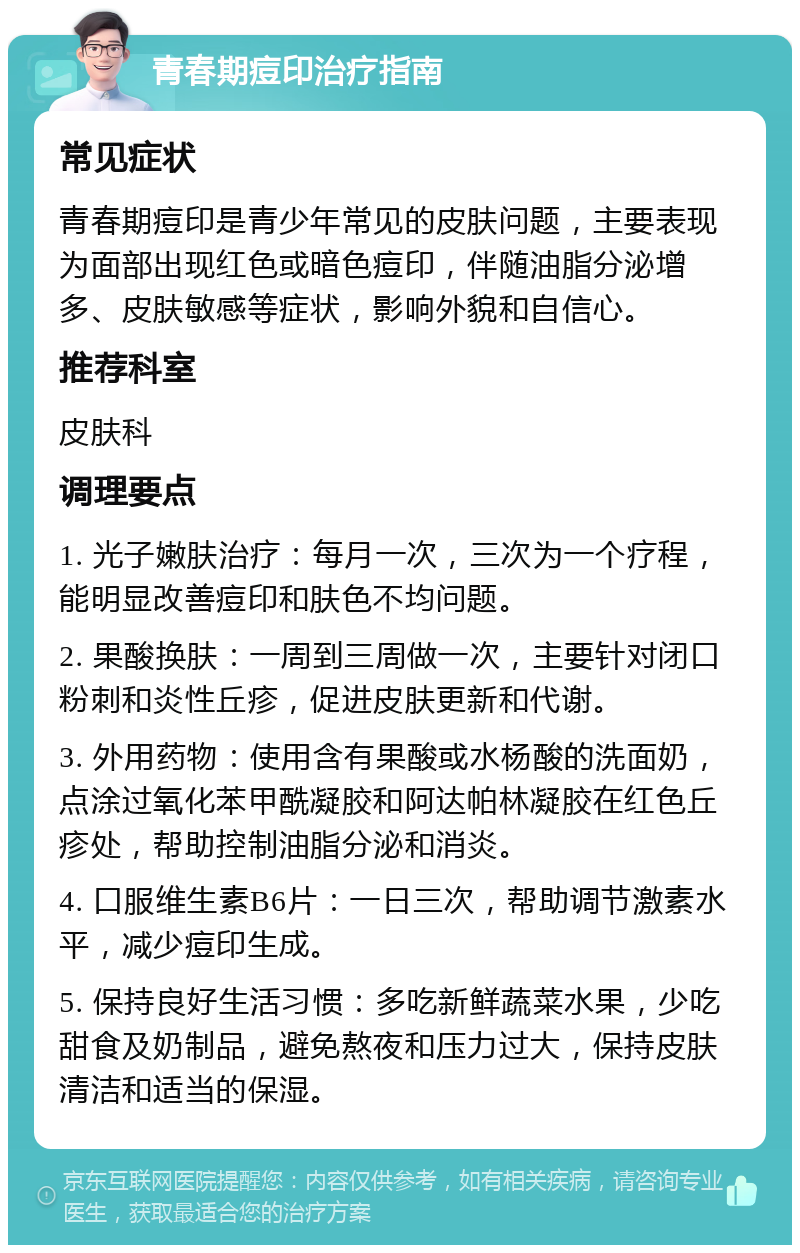 青春期痘印治疗指南 常见症状 青春期痘印是青少年常见的皮肤问题，主要表现为面部出现红色或暗色痘印，伴随油脂分泌增多、皮肤敏感等症状，影响外貌和自信心。 推荐科室 皮肤科 调理要点 1. 光子嫩肤治疗：每月一次，三次为一个疗程，能明显改善痘印和肤色不均问题。 2. 果酸换肤：一周到三周做一次，主要针对闭口粉刺和炎性丘疹，促进皮肤更新和代谢。 3. 外用药物：使用含有果酸或水杨酸的洗面奶，点涂过氧化苯甲酰凝胶和阿达帕林凝胶在红色丘疹处，帮助控制油脂分泌和消炎。 4. 口服维生素B6片：一日三次，帮助调节激素水平，减少痘印生成。 5. 保持良好生活习惯：多吃新鲜蔬菜水果，少吃甜食及奶制品，避免熬夜和压力过大，保持皮肤清洁和适当的保湿。