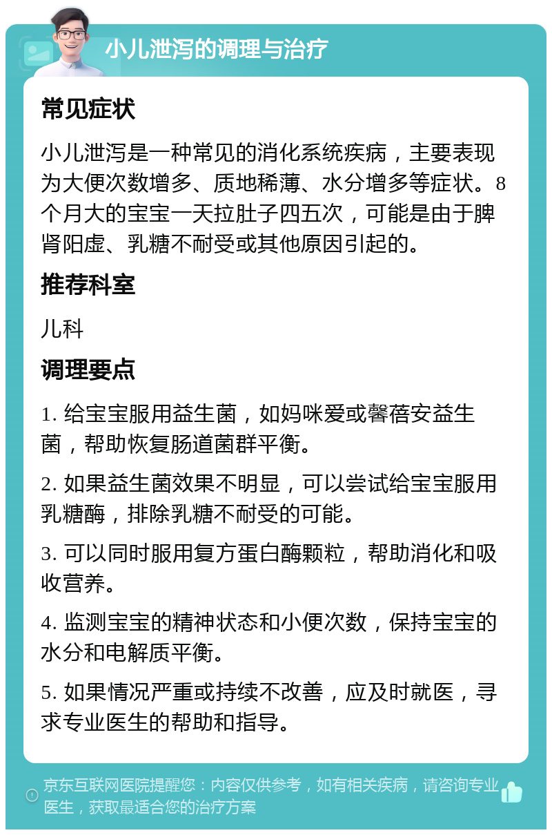 小儿泄泻的调理与治疗 常见症状 小儿泄泻是一种常见的消化系统疾病，主要表现为大便次数增多、质地稀薄、水分增多等症状。8个月大的宝宝一天拉肚子四五次，可能是由于脾肾阳虚、乳糖不耐受或其他原因引起的。 推荐科室 儿科 调理要点 1. 给宝宝服用益生菌，如妈咪爱或馨蓓安益生菌，帮助恢复肠道菌群平衡。 2. 如果益生菌效果不明显，可以尝试给宝宝服用乳糖酶，排除乳糖不耐受的可能。 3. 可以同时服用复方蛋白酶颗粒，帮助消化和吸收营养。 4. 监测宝宝的精神状态和小便次数，保持宝宝的水分和电解质平衡。 5. 如果情况严重或持续不改善，应及时就医，寻求专业医生的帮助和指导。