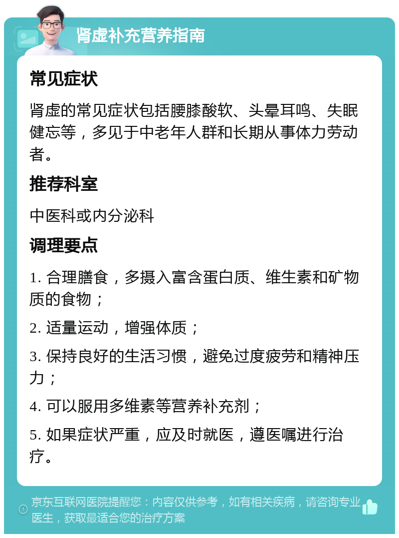 肾虚补充营养指南 常见症状 肾虚的常见症状包括腰膝酸软、头晕耳鸣、失眠健忘等，多见于中老年人群和长期从事体力劳动者。 推荐科室 中医科或内分泌科 调理要点 1. 合理膳食，多摄入富含蛋白质、维生素和矿物质的食物； 2. 适量运动，增强体质； 3. 保持良好的生活习惯，避免过度疲劳和精神压力； 4. 可以服用多维素等营养补充剂； 5. 如果症状严重，应及时就医，遵医嘱进行治疗。