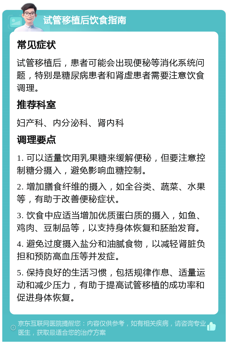 试管移植后饮食指南 常见症状 试管移植后，患者可能会出现便秘等消化系统问题，特别是糖尿病患者和肾虚患者需要注意饮食调理。 推荐科室 妇产科、内分泌科、肾内科 调理要点 1. 可以适量饮用乳果糖来缓解便秘，但要注意控制糖分摄入，避免影响血糖控制。 2. 增加膳食纤维的摄入，如全谷类、蔬菜、水果等，有助于改善便秘症状。 3. 饮食中应适当增加优质蛋白质的摄入，如鱼、鸡肉、豆制品等，以支持身体恢复和胚胎发育。 4. 避免过度摄入盐分和油腻食物，以减轻肾脏负担和预防高血压等并发症。 5. 保持良好的生活习惯，包括规律作息、适量运动和减少压力，有助于提高试管移植的成功率和促进身体恢复。