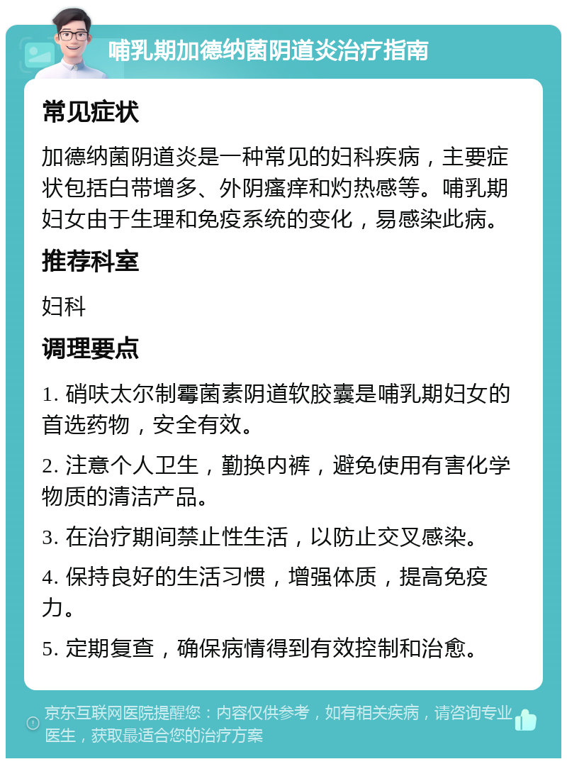 哺乳期加德纳菌阴道炎治疗指南 常见症状 加德纳菌阴道炎是一种常见的妇科疾病，主要症状包括白带增多、外阴瘙痒和灼热感等。哺乳期妇女由于生理和免疫系统的变化，易感染此病。 推荐科室 妇科 调理要点 1. 硝呋太尔制霉菌素阴道软胶囊是哺乳期妇女的首选药物，安全有效。 2. 注意个人卫生，勤换内裤，避免使用有害化学物质的清洁产品。 3. 在治疗期间禁止性生活，以防止交叉感染。 4. 保持良好的生活习惯，增强体质，提高免疫力。 5. 定期复查，确保病情得到有效控制和治愈。