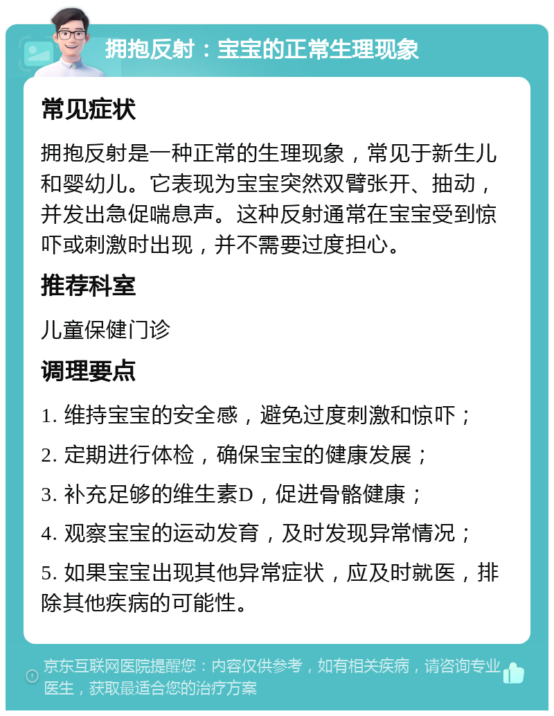 拥抱反射：宝宝的正常生理现象 常见症状 拥抱反射是一种正常的生理现象，常见于新生儿和婴幼儿。它表现为宝宝突然双臂张开、抽动，并发出急促喘息声。这种反射通常在宝宝受到惊吓或刺激时出现，并不需要过度担心。 推荐科室 儿童保健门诊 调理要点 1. 维持宝宝的安全感，避免过度刺激和惊吓； 2. 定期进行体检，确保宝宝的健康发展； 3. 补充足够的维生素D，促进骨骼健康； 4. 观察宝宝的运动发育，及时发现异常情况； 5. 如果宝宝出现其他异常症状，应及时就医，排除其他疾病的可能性。