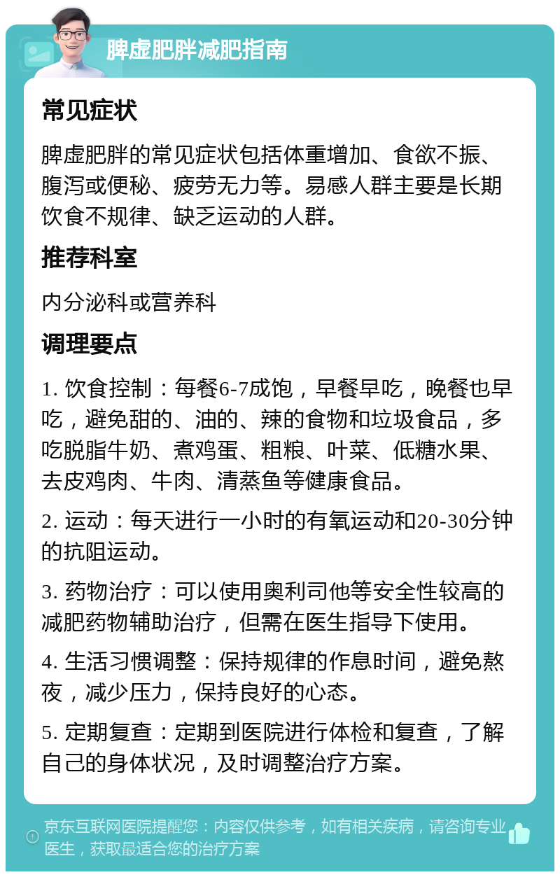 脾虚肥胖减肥指南 常见症状 脾虚肥胖的常见症状包括体重增加、食欲不振、腹泻或便秘、疲劳无力等。易感人群主要是长期饮食不规律、缺乏运动的人群。 推荐科室 内分泌科或营养科 调理要点 1. 饮食控制：每餐6-7成饱，早餐早吃，晚餐也早吃，避免甜的、油的、辣的食物和垃圾食品，多吃脱脂牛奶、煮鸡蛋、粗粮、叶菜、低糖水果、去皮鸡肉、牛肉、清蒸鱼等健康食品。 2. 运动：每天进行一小时的有氧运动和20-30分钟的抗阻运动。 3. 药物治疗：可以使用奥利司他等安全性较高的减肥药物辅助治疗，但需在医生指导下使用。 4. 生活习惯调整：保持规律的作息时间，避免熬夜，减少压力，保持良好的心态。 5. 定期复查：定期到医院进行体检和复查，了解自己的身体状况，及时调整治疗方案。