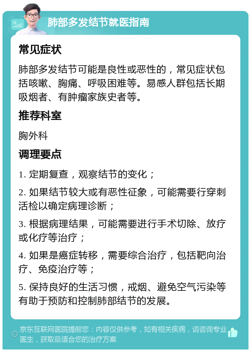 肺部多发结节就医指南 常见症状 肺部多发结节可能是良性或恶性的，常见症状包括咳嗽、胸痛、呼吸困难等。易感人群包括长期吸烟者、有肿瘤家族史者等。 推荐科室 胸外科 调理要点 1. 定期复查，观察结节的变化； 2. 如果结节较大或有恶性征象，可能需要行穿刺活检以确定病理诊断； 3. 根据病理结果，可能需要进行手术切除、放疗或化疗等治疗； 4. 如果是癌症转移，需要综合治疗，包括靶向治疗、免疫治疗等； 5. 保持良好的生活习惯，戒烟、避免空气污染等有助于预防和控制肺部结节的发展。