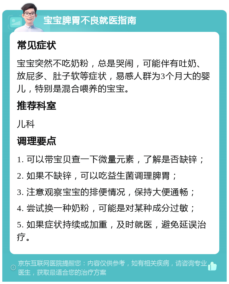 宝宝脾胃不良就医指南 常见症状 宝宝突然不吃奶粉，总是哭闹，可能伴有吐奶、放屁多、肚子软等症状，易感人群为3个月大的婴儿，特别是混合喂养的宝宝。 推荐科室 儿科 调理要点 1. 可以带宝贝查一下微量元素，了解是否缺锌； 2. 如果不缺锌，可以吃益生菌调理脾胃； 3. 注意观察宝宝的排便情况，保持大便通畅； 4. 尝试换一种奶粉，可能是对某种成分过敏； 5. 如果症状持续或加重，及时就医，避免延误治疗。